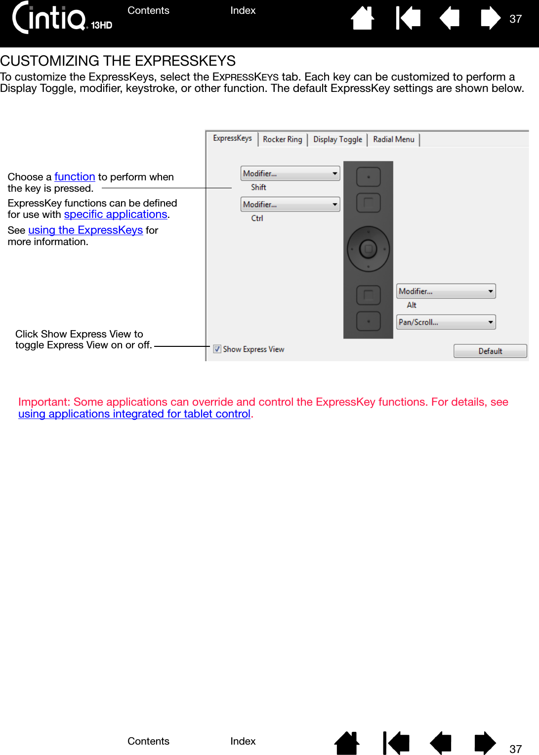 Contents IndexContents 37Index37CUSTOMIZING THE EXPRESSKEYS To customize the ExpressKeys, select the EXPRESSKEYS tab. Each key can be customized to perform a Display Toggle, modifier, keystroke, or other function. The default ExpressKey settings are shown below. Important: Some applications can override and control the ExpressKey functions. For details, see using applications integrated for tablet control.Choose a function to perform when the key is pressed.ExpressKey functions can be defined for use with specific applications.See using the ExpressKeys for more information.Click Show Express View to toggle Express View on or off.