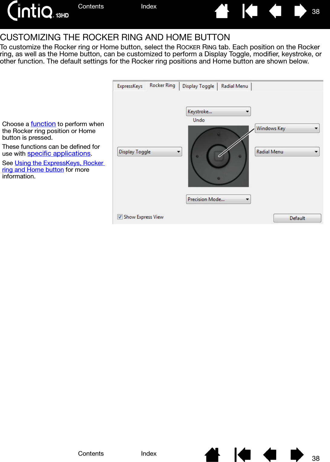 Contents IndexContents 38Index38CUSTOMIZING THE ROCKER RING AND HOME BUTTONTo customize the Rocker ring or Home button, select the ROCKER RING tab. Each position on the Rocker ring, as well as the Home button, can be customized to perform a Display Toggle, modifier, keystroke, or other function. The default settings for the Rocker ring positions and Home button are shown below.Choose a function to perform when the Rocker ring position or Home button is pressed.These functions can be defined for use with specific applications.See Using the ExpressKeys, Rocker ring and Home button for more information.