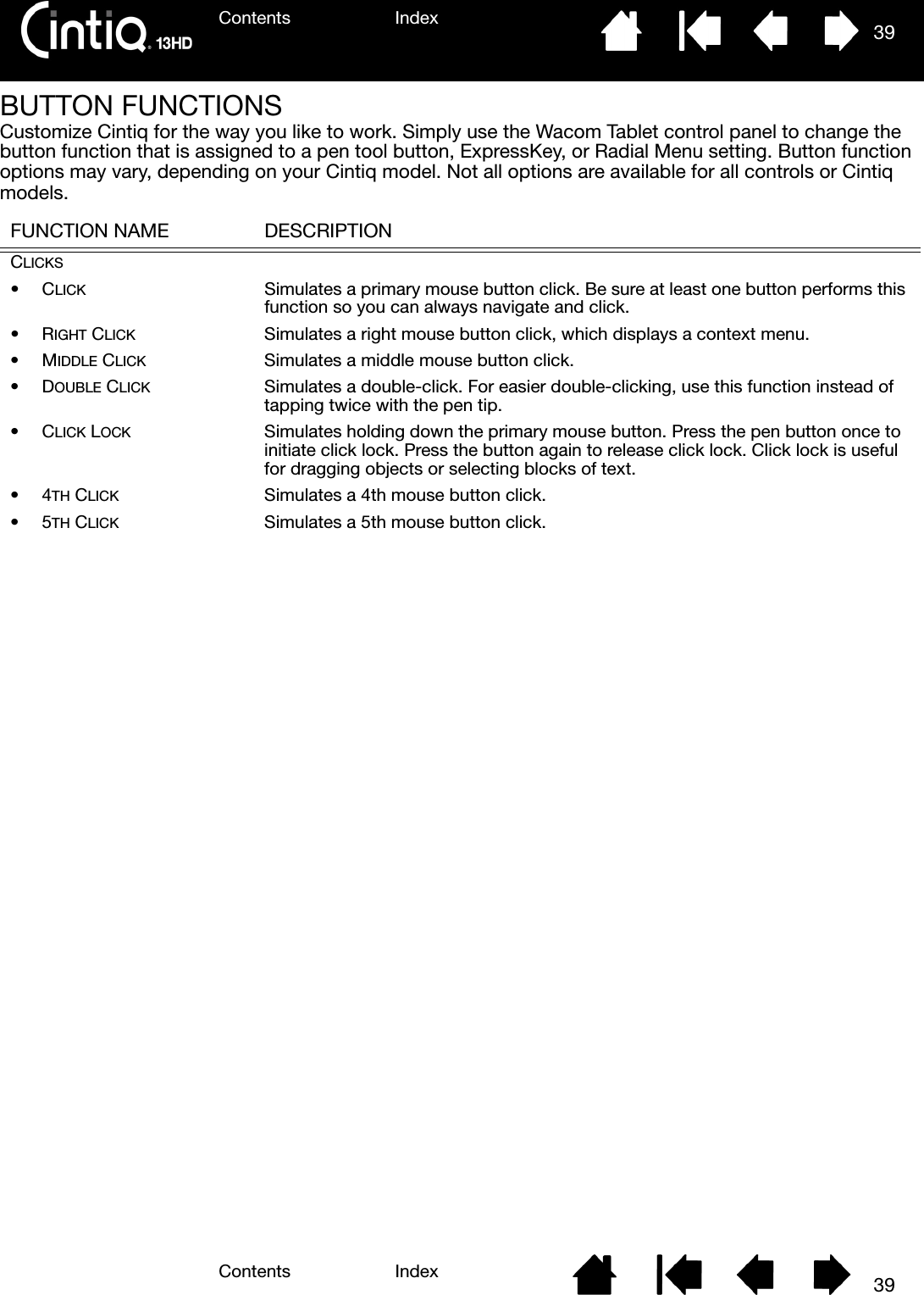 Contents IndexContents 39Index39BUTTON FUNCTIONSCustomize Cintiq for the way you like to work. Simply use the Wacom Tablet control panel to change the button function that is assigned to a pen tool button, ExpressKey, or Radial Menu setting. Button function options may vary, depending on your Cintiq model. Not all options are available for all controls or Cintiq models. FUNCTION NAME DESCRIPTIONCLICKS•CLICK Simulates a primary mouse button click. Be sure at least one button performs this function so you can always navigate and click.•RIGHT CLICK Simulates a right mouse button click, which displays a context menu.•MIDDLE CLICK Simulates a middle mouse button click.•DOUBLE CLICK Simulates a double-click. For easier double-clicking, use this function instead of tapping twice with the pen tip.•CLICK LOCK Simulates holding down the primary mouse button. Press the pen button once to initiate click lock. Press the button again to release click lock. Click lock is useful for dragging objects or selecting blocks of text.•4TH CLICK Simulates a 4th mouse button click.•5TH CLICK Simulates a 5th mouse button click.