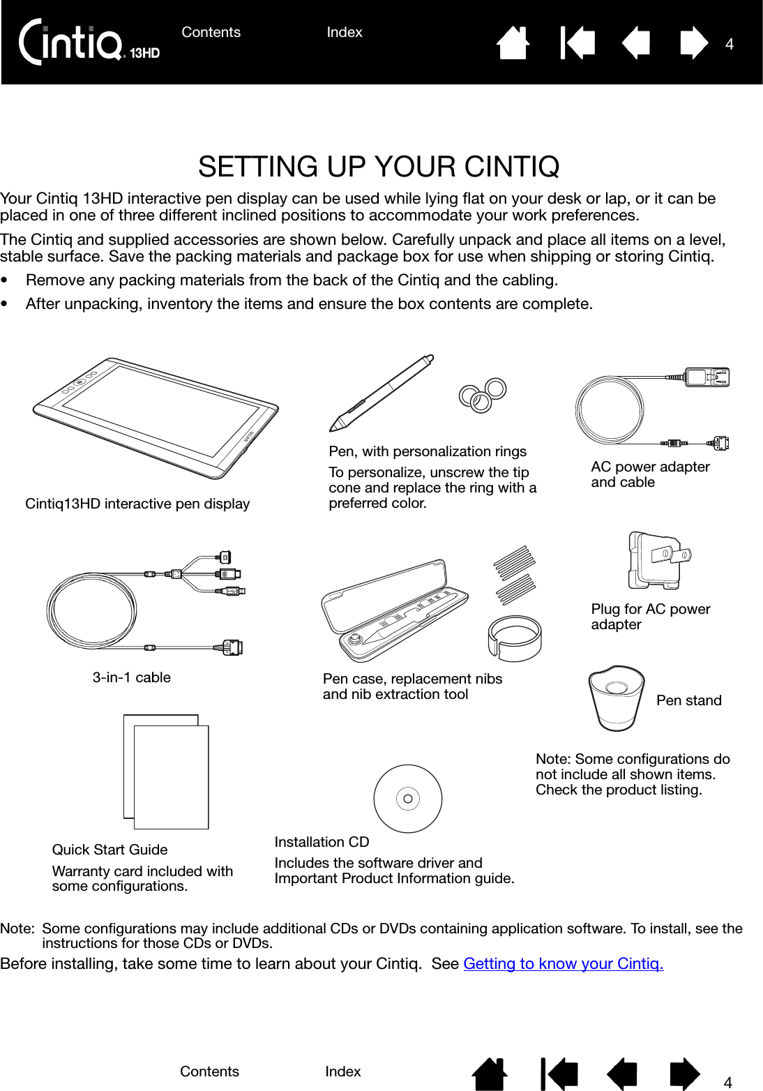 Contents Index 4Contents 4IndexSETTING UP YOUR CINTIQYour Cintiq 13HD interactive pen display can be used while lying flat on your desk or lap, or it can be placed in one of three different inclined positions to accommodate your work preferences. The Cintiq and supplied accessories are shown below. Carefully unpack and place all items on a level, stable surface. Save the packing materials and package box for use when shipping or storing Cintiq.• Remove any packing materials from the back of the Cintiq and the cabling.• After unpacking, inventory the items and ensure the box contents are complete.Note:  Some configurations may include additional CDs or DVDs containing application software. To install, see the instructions for those CDs or DVDs. Before installing, take some time to learn about your Cintiq.  See Getting to know your Cintiq.Cintiq13HD interactive pen displayPen, with personalization ringsTo personalize, unscrew the tip cone and replace the ring with a preferred color.Quick Start GuideWarranty card included withsome configurations.Installation CDIncludes the software driver and Important Product Information guide.AC power adapter and cablePen case, replacement nibs and nib extraction toolNote: Some configurations do not include all shown items. Check the product listing.Plug for AC power adapter Pen stand 3-in-1 cable