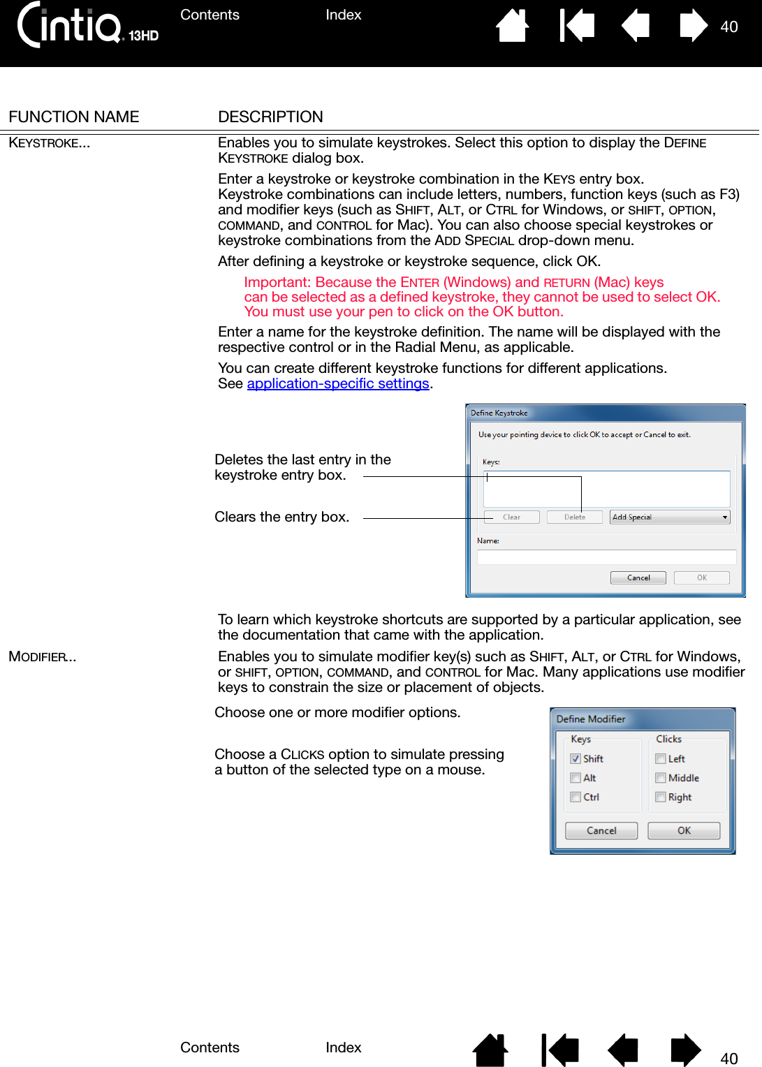 Contents IndexContents 40Index40FUNCTION NAME DESCRIPTIONKEYSTROKE... Enables you to simulate keystrokes. Select this option to display the DEFINE KEYSTROKE dialog box.Enter a keystroke or keystroke combination in the KEYS entry box. Keystroke combinations can include letters, numbers, function keys (such as F3) and modifier keys (such as SHIFT, ALT, or CTRL for Windows, or SHIFT, OPTION, COMMAND, and CONTROL for Mac). You can also choose special keystrokes or keystroke combinations from the ADD SPECIAL drop-down menu.After defining a keystroke or keystroke sequence, click OK.Important: Because the ENTER (Windows) and RETURN (Mac) keys can be selected as a defined keystroke, they cannot be used to select OK. You must use your pen to click on the OK button.Enter a name for the keystroke definition. The name will be displayed with the respective control or in the Radial Menu, as applicable.You can create different keystroke functions for different applications. See application-specific settings.To learn which keystroke shortcuts are supported by a particular application, see the documentation that came with the application.MODIFIER... Enables you to simulate modifier key(s) such as SHIFT, ALT, or CTRL for Windows, or SHIFT, OPTION, COMMAND, and CONTROL for Mac. Many applications use modifier keys to constrain the size or placement of objects. Deletes the last entry in the keystroke entry box.Clears the entry box.Choose one or more modifier options. Choose a CLICKS option to simulate pressing a button of the selected type on a mouse.