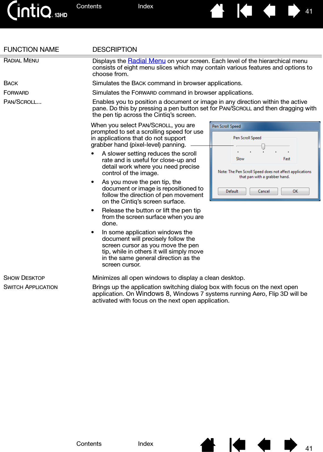 Contents IndexContents 41Index41FUNCTION NAME DESCRIPTIONRADIAL MENU Displays the Radial Menu on your screen. Each level of the hierarchical menu consists of eight menu slices which may contain various features and options to choose from.BACK Simulates the BACK command in browser applications.FORWARD Simulates the FORWARD command in browser applications.PAN/SCROLL... Enables you to position a document or image in any direction within the active pane. Do this by pressing a pen button set for PAN/SCROLL and then dragging with the pen tip across the Cintiq’s screen. SHOW DESKTOP Minimizes all open windows to display a clean desktop.SWITCH APPLICATION Brings up the application switching dialog box with focus on the next open application. On Windows 8, Windows 7 systems running Aero, Flip 3D will be activated with focus on the next open application.When you select PAN/SCROLL, you are prompted to set a scrolling speed for use in applications that do not support grabber hand (pixel-level) panning.• A slower setting reduces the scroll rate and is useful for close-up and detail work where you need precise control of the image.• As you move the pen tip, the document or image is repositioned to follow the direction of pen movement on the Cintiq’s screen surface. • Release the button or lift the pen tip from the screen surface when you are done.• In some application windows the document will precisely follow the screen cursor as you move the pen tip, while in others it will simply move in the same general direction as the screen cursor.