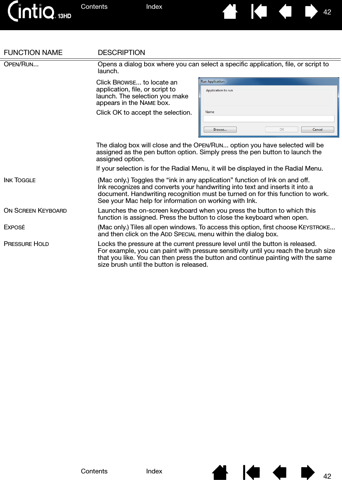 Contents IndexContents 42Index42FUNCTION NAME DESCRIPTIONOPEN/RUN... Opens a dialog box where you can select a specific application, file, or script to launch.INK TOGGLE (Mac only.) Toggles the “ink in any application” function of Ink on and off. Ink recognizes and converts your handwriting into text and inserts it into a document. Handwriting recognition must be turned on for this function to work. See your Mac help for information on working with Ink.ON SCREEN KEYBOARD Launches the on-screen keyboard when you press the button to which this function is assigned. Press the button to close the keyboard when open.EXPOSÉ (Mac only.) Tiles all open windows. To access this option, first choose KEYSTROKE... and then click on the ADD SPECIAL menu within the dialog box.PRESSURE HOLD Locks the pressure at the current pressure level until the button is released. For example, you can paint with pressure sensitivity until you reach the brush size that you like. You can then press the button and continue painting with the same size brush until the button is released.Click BROWSE... to locate an application, file, or script to launch. The selection you make appears in the NAME box.Click OK to accept the selection.The dialog box will close and the OPEN/RUN... option you have selected will be assigned as the pen button option. Simply press the pen button to launch the assigned option.If your selection is for the Radial Menu, it will be displayed in the Radial Menu.