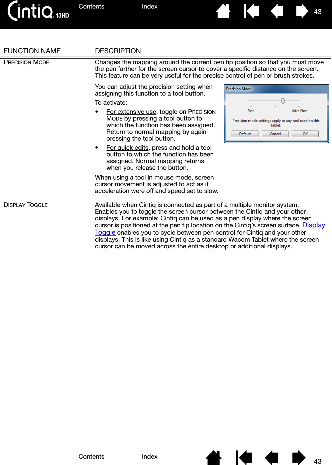 Contents IndexContents 43Index43FUNCTION NAME DESCRIPTIONPRECISION MODE Changes the mapping around the current pen tip position so that you must move the pen farther for the screen cursor to cover a specific distance on the screen. This feature can be very useful for the precise control of pen or brush strokes. DISPLAY TOGGLE Available when Cintiq is connected as part of a multiple monitor system. Enables you to toggle the screen cursor between the Cintiq and your other displays. For example: Cintiq can be used as a pen display where the screen cursor is positioned at the pen tip location on the Cintiq’s screen surface. Display Toggle enables you to cycle between pen control for Cintiq and your other displays. This is like using Cintiq as a standard Wacom Tablet where the screen cursor can be moved across the entire desktop or additional displays. You can adjust the precision setting when assigning this function to a tool button.To activate:• For extensive use, toggle on PRECISION MODE by pressing a tool button to which the function has been assigned. Return to normal mapping by again pressing the tool button.• For quick edits, press and hold a tool button to which the function has been assigned. Normal mapping returns when you release the button.When using a tool in mouse mode, screen cursor movement is adjusted to act as if acceleration were off and speed set to slow.