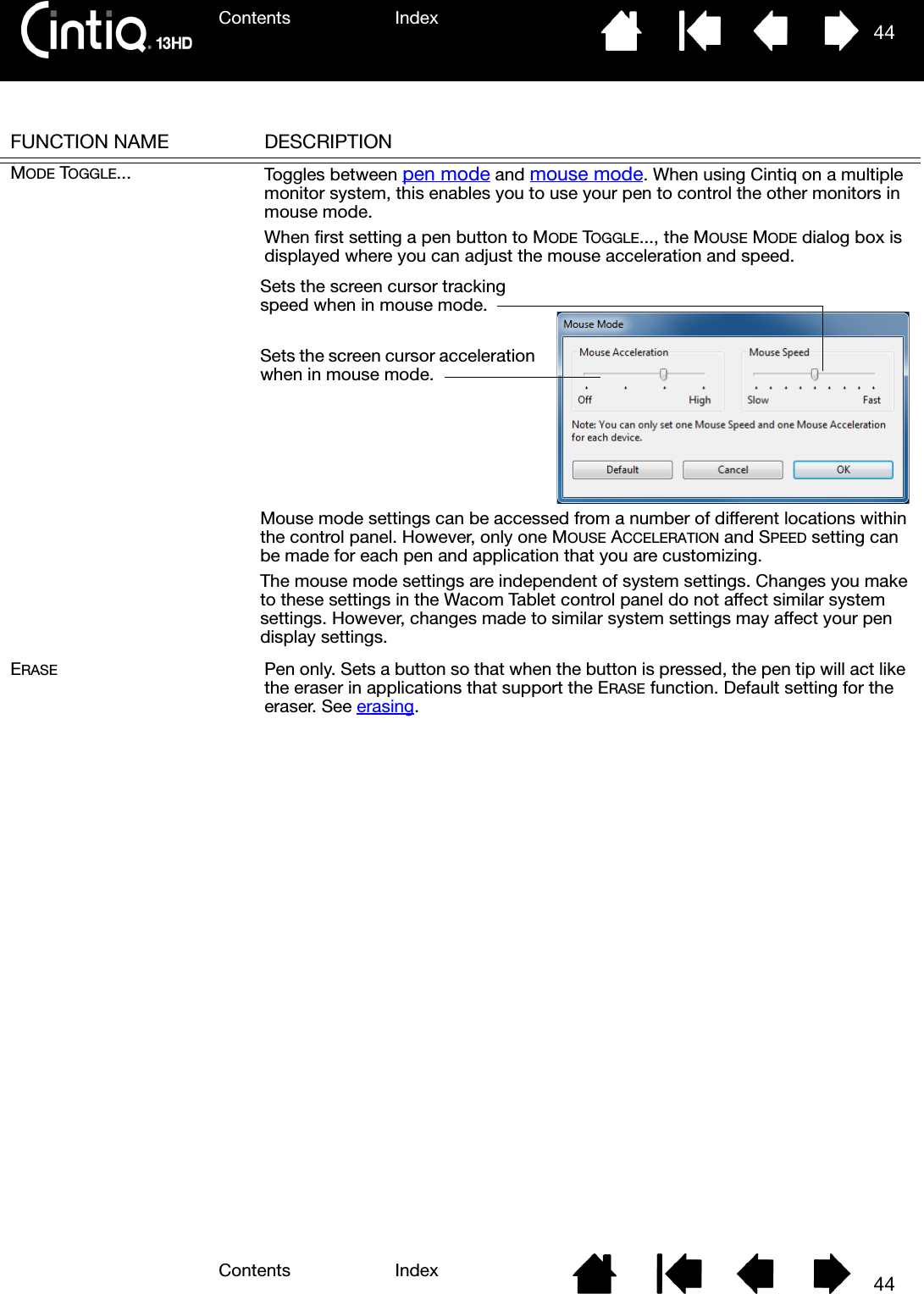 Contents IndexContents 44Index44FUNCTION NAME DESCRIPTIONMODE TOGGLE... Toggles between pen mode and mouse mode. When using Cintiq on a multiple monitor system, this enables you to use your pen to control the other monitors in mouse mode. When first setting a pen button to MODE TOGGLE..., the MOUSE MODE dialog box is displayed where you can adjust the mouse acceleration and speed. ERASE Pen only. Sets a button so that when the button is pressed, the pen tip will act like the eraser in applications that support the ERASE function. Default setting for the eraser. See erasing.Sets the screen cursor tracking speed when in mouse mode.Sets the screen cursor acceleration when in mouse mode.Mouse mode settings can be accessed from a number of different locations within the control panel. However, only one MOUSE ACCELERATION and SPEED setting can be made for each pen and application that you are customizing.The mouse mode settings are independent of system settings. Changes you make to these settings in the Wacom Tablet control panel do not affect similar system settings. However, changes made to similar system settings may affect your pen display settings.