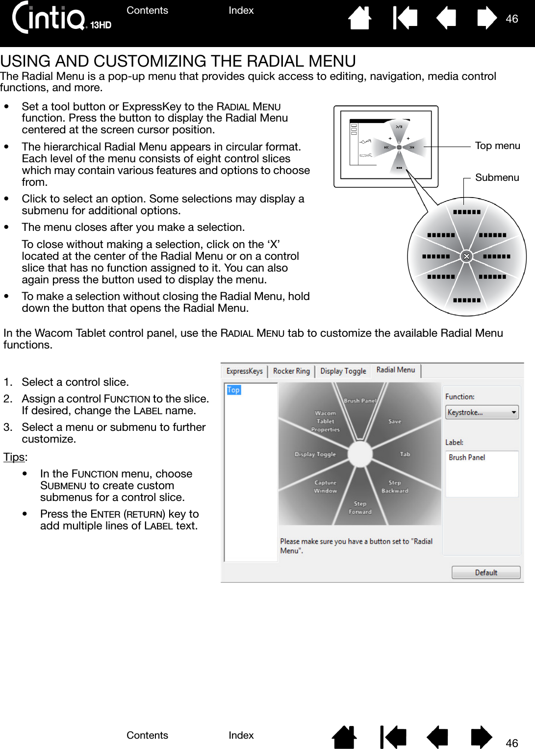 Contents IndexContents 46Index46USING AND CUSTOMIZING THE RADIAL MENUThe Radial Menu is a pop-up menu that provides quick access to editing, navigation, media control functions, and more.• Set a tool button or ExpressKey to the RADIAL MENU function. Press the button to display the Radial Menu centered at the screen cursor position.• The hierarchical Radial Menu appears in circular format. Each level of the menu consists of eight control slices which may contain various features and options to choose from.• Click to select an option. Some selections may display a submenu for additional options.• The menu closes after you make a selection.To close without making a selection, click on the ‘X’ located at the center of the Radial Menu or on a control slice that has no function assigned to it. You can also again press the button used to display the menu.• To make a selection without closing the Radial Menu, hold down the button that opens the Radial Menu.In the Wacom Tablet control panel, use the RADIAL MENU tab to customize the available Radial Menu functions.1. Select a control slice.2. Assign a control FUNCTION to the slice. If desired, change the LABEL name.3. Select a menu or submenu to further customize.Tips: •In the FUNCTION menu, choose SUBMENU to create custom submenus for a control slice.• Press the ENTER (RETURN) key to add multiple lines of LABEL text.Top menuSubmenu