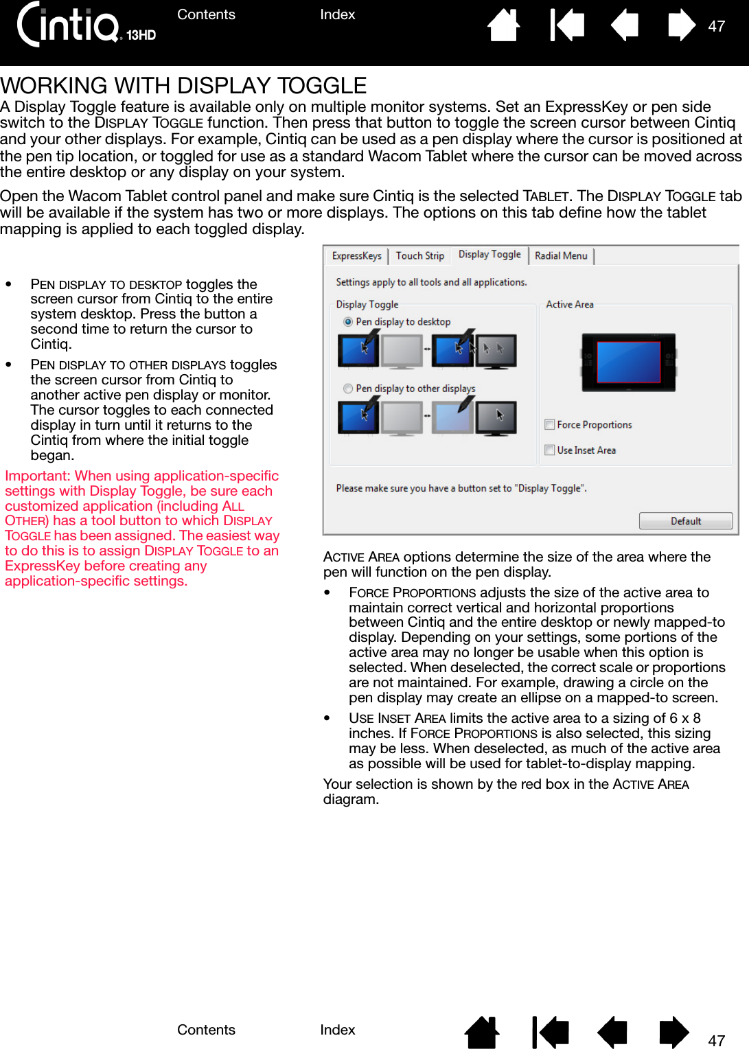 Contents IndexContents 47Index47WORKING WITH DISPLAY TOGGLEA Display Toggle feature is available only on multiple monitor systems. Set an ExpressKey or pen side switch to the DISPLAY TOGGLE function. Then press that button to toggle the screen cursor between Cintiq and your other displays. For example, Cintiq can be used as a pen display where the cursor is positioned at the pen tip location, or toggled for use as a standard Wacom Tablet where the cursor can be moved across the entire desktop or any display on your system.Open the Wacom Tablet control panel and make sure Cintiq is the selected TABLET. The DISPLAY TOGGLE tab will be available if the system has two or more displays. The options on this tab define how the tablet mapping is applied to each toggled display.ACTIVE AREA options determine the size of the area where the pen will function on the pen display.•FORCE PROPORTIONS adjusts the size of the active area to maintain correct vertical and horizontal proportions between Cintiq and the entire desktop or newly mapped-to display. Depending on your settings, some portions of the active area may no longer be usable when this option is selected. When deselected, the correct scale or proportions are not maintained. For example, drawing a circle on the pen display may create an ellipse on a mapped-to screen.•USE INSET AREA limits the active area to a sizing of 6 x 8 inches. If FORCE PROPORTIONS is also selected, this sizing may be less. When deselected, as much of the active area as possible will be used for tablet-to-display mapping.Your selection is shown by the red box in the ACTIVE AREA diagram.•PEN DISPLAY TO DESKTOP toggles the screen cursor from Cintiq to the entire system desktop. Press the button a second time to return the cursor to Cintiq.•PEN DISPLAY TO OTHER DISPLAYS toggles the screen cursor from Cintiq to another active pen display or monitor. The cursor toggles to each connected display in turn until it returns to the Cintiq from where the initial toggle began.Important: When using application-specific settings with Display Toggle, be sure each customized application (including ALL OTHER) has a tool button to which DISPLAY TOGGLE has been assigned. The easiest way to do this is to assign DISPLAY TOGGLE to an ExpressKey before creating any application-specific settings.