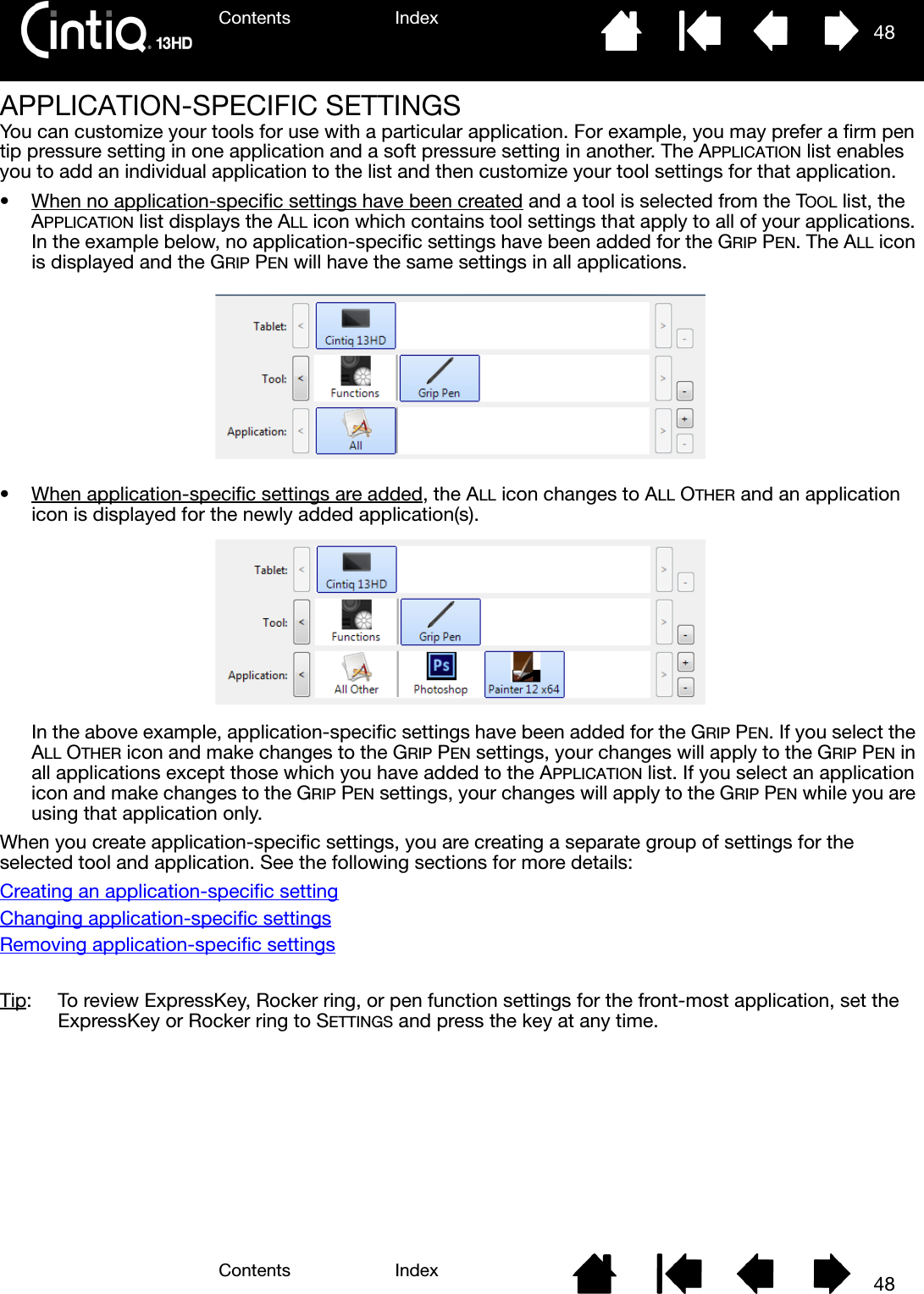 Contents IndexContents 48Index48APPLICATION-SPECIFIC SETTINGSYou can customize your tools for use with a particular application. For example, you may prefer a firm pen tip pressure setting in one application and a soft pressure setting in another. The APPLICATION list enables you to add an individual application to the list and then customize your tool settings for that application.• When no application-specific settings have been created and a tool is selected from the TOOL list, the APPLICATION list displays the ALL icon which contains tool settings that apply to all of your applications. In the example below, no application-specific settings have been added for the GRIP PEN. The ALL icon is displayed and the GRIP PEN will have the same settings in all applications.• When application-specific settings are added, the ALL icon changes to ALL OTHER and an application icon is displayed for the newly added application(s).In the above example, application-specific settings have been added for the GRIP PEN. If you select the ALL OTHER icon and make changes to the GRIP PEN settings, your changes will apply to the GRIP PEN in all applications except those which you have added to the APPLICATION list. If you select an application icon and make changes to the GRIP PEN settings, your changes will apply to the GRIP PEN while you are using that application only.When you create application-specific settings, you are creating a separate group of settings for the selected tool and application. See the following sections for more details:Creating an application-specific settingChanging application-specific settingsRemoving application-specific settingsTip:  To review ExpressKey, Rocker ring, or pen function settings for the front-most application, set the  ExpressKey or Rocker ring to SETTINGS and press the key at any time.