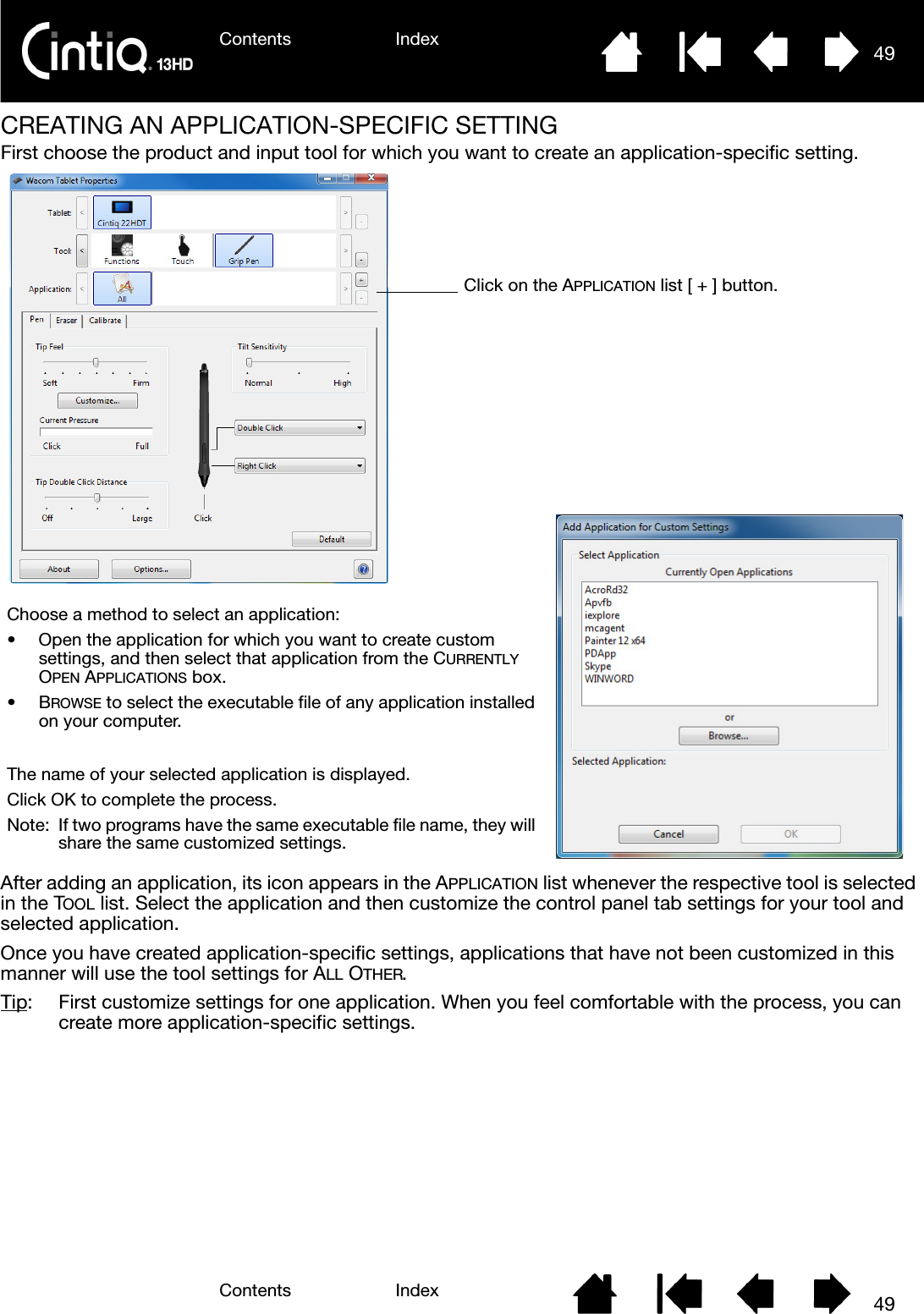 Contents IndexContents 49Index49CREATING AN APPLICATION-SPECIFIC SETTINGFirst choose the product and input tool for which you want to create an application-specific setting. After adding an application, its icon appears in the APPLICATION list whenever the respective tool is selected in the TOOL list. Select the application and then customize the control panel tab settings for your tool and selected application.Once you have created application-specific settings, applications that have not been customized in this manner will use the tool settings for ALL OTHER.Tip:  First customize settings for one application. When you feel comfortable with the process, you can create more application-specific settings.Choose a method to select an application:• Open the application for which you want to create custom settings, and then select that application from the CURRENTLY OPEN APPLICATIONS box.•BROWSE to select the executable file of any application installed on your computer.The name of your selected application is displayed.Click OK to complete the process.Note: If two programs have the same executable file name, they will share the same customized settings.Click on the APPLICATION list [ + ] button.