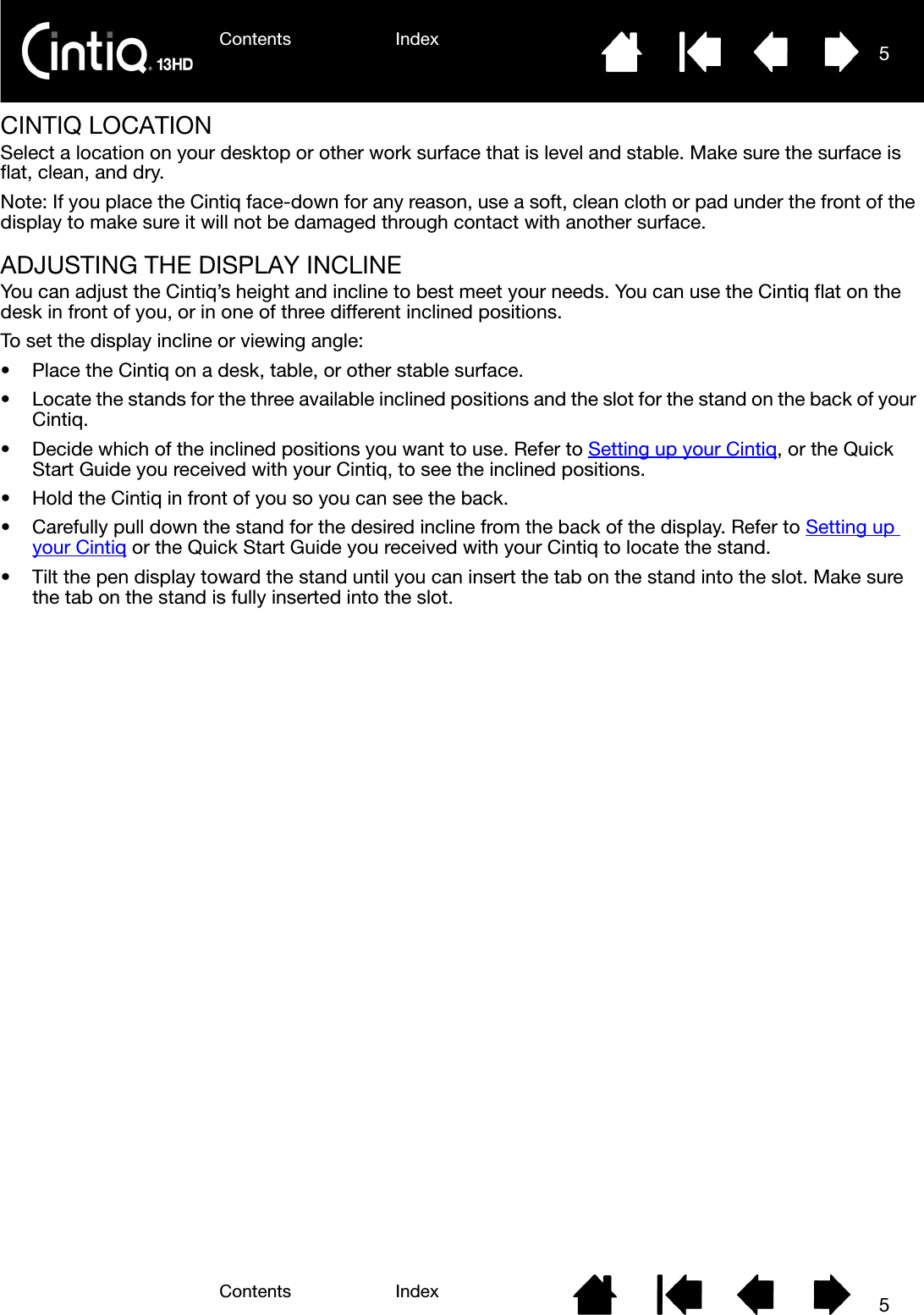 Contents IndexContents 5Index5CINTIQ LOCATIONSelect a location on your desktop or other work surface that is level and stable. Make sure the surface is flat, clean, and dry.Note: If you place the Cintiq face-down for any reason, use a soft, clean cloth or pad under the front of the display to make sure it will not be damaged through contact with another surface.ADJUSTING THE DISPLAY INCLINEYou can adjust the Cintiq’s height and incline to best meet your needs. You can use the Cintiq flat on the desk in front of you, or in one of three different inclined positions.To set the display incline or viewing angle:• Place the Cintiq on a desk, table, or other stable surface. • Locate the stands for the three available inclined positions and the slot for the stand on the back of your Cintiq.• Decide which of the inclined positions you want to use. Refer to Setting up your Cintiq, or the Quick Start Guide you received with your Cintiq, to see the inclined positions.• Hold the Cintiq in front of you so you can see the back. • Carefully pull down the stand for the desired incline from the back of the display. Refer to Setting up your Cintiq or the Quick Start Guide you received with your Cintiq to locate the stand.• Tilt the pen display toward the stand until you can insert the tab on the stand into the slot. Make sure the tab on the stand is fully inserted into the slot.