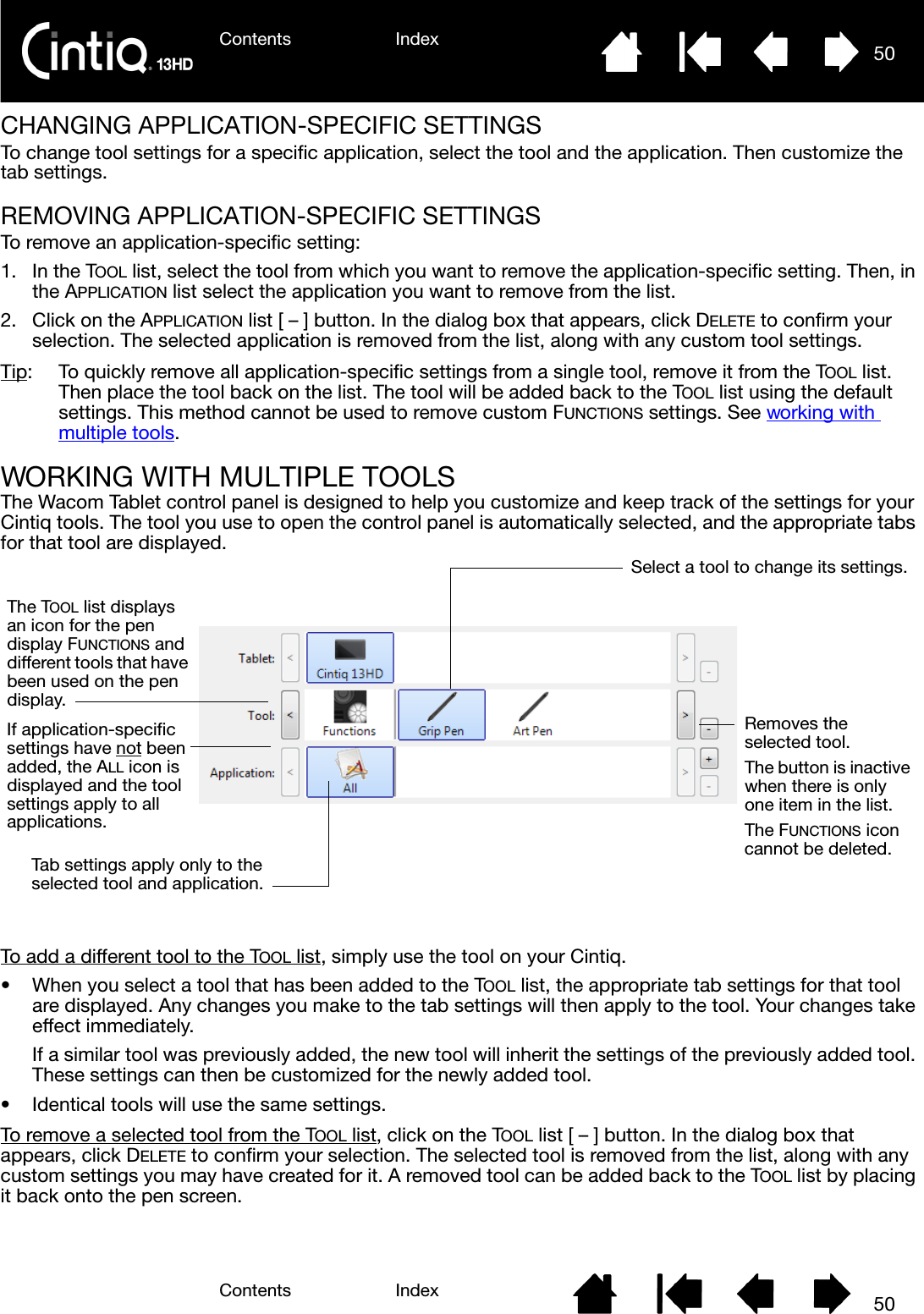 Contents IndexContents 50Index50CHANGING APPLICATION-SPECIFIC SETTINGSTo change tool settings for a specific application, select the tool and the application. Then customize the tab settings.REMOVING APPLICATION-SPECIFIC SETTINGSTo remove an application-specific setting:1. In the TOOL list, select the tool from which you want to remove the application-specific setting. Then, in the APPLICATION list select the application you want to remove from the list.2. Click on the APPLICATION list [ – ] button. In the dialog box that appears, click DELETE to confirm your selection. The selected application is removed from the list, along with any custom tool settings.Tip:  To quickly remove all application-specific settings from a single tool, remove it from the TOOL list. Then place the tool back on the list. The tool will be added back to the TOOL list using the default settings. This method cannot be used to remove custom FUNCTIONS settings. See working with multiple tools.WORKING WITH MULTIPLE TOOLSThe Wacom Tablet control panel is designed to help you customize and keep track of the settings for your Cintiq tools. The tool you use to open the control panel is automatically selected, and the appropriate tabs for that tool are displayed.To add a different tool to the TOOL list, simply use the tool on your Cintiq.• When you select a tool that has been added to the TOOL list, the appropriate tab settings for that tool are displayed. Any changes you make to the tab settings will then apply to the tool. Your changes take effect immediately.If a similar tool was previously added, the new tool will inherit the settings of the previously added tool. These settings can then be customized for the newly added tool.• Identical tools will use the same settings.To remove a selected tool from the TOOL list, click on the TOOL list [ – ] button. In the dialog box that appears, click DELETE to confirm your selection. The selected tool is removed from the list, along with any custom settings you may have created for it. A removed tool can be added back to the TOOL list by placing it back onto the pen screen.The TOOL list displays an icon for the pen display FUNCTIONS and different tools that have been used on the pen display.Select a tool to change its settings.Removes the selected tool. The button is inactive when there is only one item in the list.The FUNCTIONS icon cannot be deleted. If application-specific settings have not been added, the ALL icon is displayed and the tool settings apply to all applications. Tab settings apply only to the selected tool and application.
