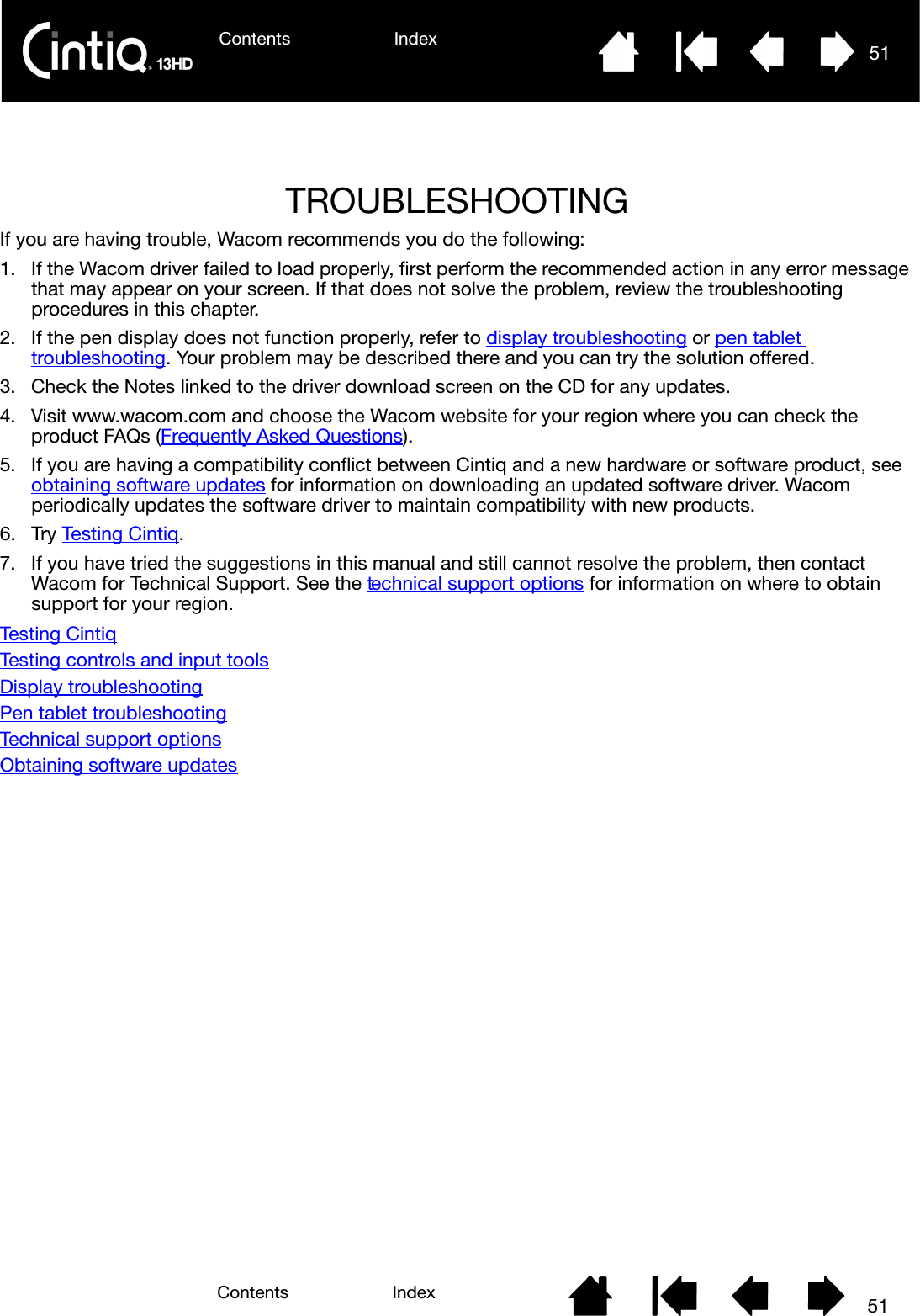 Contents Index 51Contents 51IndexTROUBLESHOOTING If you are having trouble, Wacom recommends you do the following:1. If the Wacom driver failed to load properly, first perform the recommended action in any error message that may appear on your screen. If that does not solve the problem, review the troubleshooting procedures in this chapter.2. If the pen display does not function properly, refer to display troubleshooting or pen tablet troubleshooting. Your problem may be described there and you can try the solution offered.3. Check the Notes linked to the driver download screen on the CD for any updates.4. Visit www.wacom.com and choose the Wacom website for your region where you can check the product FAQs (Frequently Asked Questions).5. If you are having a compatibility conflict between Cintiq and a new hardware or software product, see obtaining software updates for information on downloading an updated software driver. Wacom periodically updates the software driver to maintain compatibility with new products.6. Try Testing Cintiq.7. If you have tried the suggestions in this manual and still cannot resolve the problem, then contact Wacom for Technical Support. See the technical support options for information on where to obtain support for your region.Testing CintiqTesting controls and input toolsDisplay troubleshootingPen tablet troubleshootingTechnical support optionsObtaining software updates