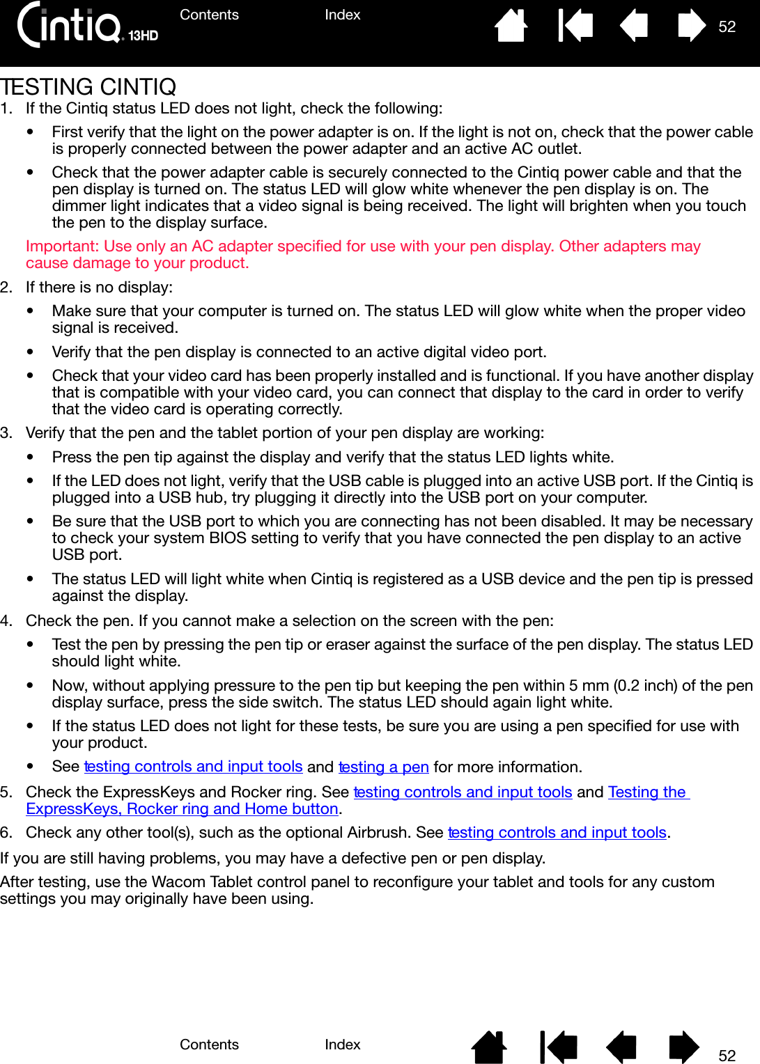 Contents IndexContents 52Index52TESTING CINTIQ1. If the Cintiq status LED does not light, check the following:• First verify that the light on the power adapter is on. If the light is not on, check that the power cable is properly connected between the power adapter and an active AC outlet.• Check that the power adapter cable is securely connected to the Cintiq power cable and that the pen display is turned on. The status LED will glow white whenever the pen display is on. The dimmer light indicates that a video signal is being received. The light will brighten when you touch the pen to the display surface.Important: Use only an AC adapter specified for use with your pen display. Other adapters may cause damage to your product.2. If there is no display:• Make sure that your computer is turned on. The status LED will glow white when the proper video signal is received. • Verify that the pen display is connected to an active digital video port.• Check that your video card has been properly installed and is functional. If you have another display that is compatible with your video card, you can connect that display to the card in order to verify that the video card is operating correctly.3. Verify that the pen and the tablet portion of your pen display are working:• Press the pen tip against the display and verify that the status LED lights white.• If the LED does not light, verify that the USB cable is plugged into an active USB port. If the Cintiq is plugged into a USB hub, try plugging it directly into the USB port on your computer.• Be sure that the USB port to which you are connecting has not been disabled. It may be necessary to check your system BIOS setting to verify that you have connected the pen display to an active USB port.• The status LED will light white when Cintiq is registered as a USB device and the pen tip is pressed against the display.4. Check the pen. If you cannot make a selection on the screen with the pen:• Test the pen by pressing the pen tip or eraser against the surface of the pen display. The status LED should light white.• Now, without applying pressure to the pen tip but keeping the pen within 5 mm (0.2 inch) of the pen display surface, press the side switch. The status LED should again light white.• If the status LED does not light for these tests, be sure you are using a pen specified for use with your product.•See testing controls and input tools and testing a pen for more information.5. Check the ExpressKeys and Rocker ring. See testing controls and input tools and Testing the ExpressKeys, Rocker ring and Home button.6. Check any other tool(s), such as the optional Airbrush. See testing controls and input tools.If you are still having problems, you may have a defective pen or pen display.After testing, use the Wacom Tablet control panel to reconfigure your tablet and tools for any custom settings you may originally have been using.