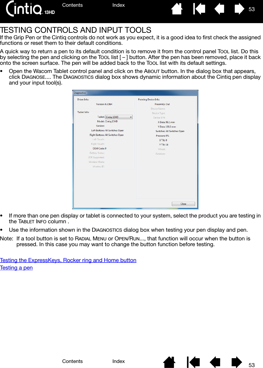 Contents IndexContents 53Index53TESTING CONTROLS AND INPUT TOOLSIf the Grip Pen or the Cintiq controls do not work as you expect, it is a good idea to first check the assigned functions or reset them to their default conditions.A quick way to return a pen to its default condition is to remove it from the control panel TOOL list. Do this by selecting the pen and clicking on the TOOL list [ – ] button. After the pen has been removed, place it back onto the screen surface. The pen will be added back to the TOOL list with its default settings.• Open the Wacom Tablet control panel and click on the ABOUT button. In the dialog box that appears, click DIAGNOSE.... The DIAGNOSTICS dialog box shows dynamic information about the Cintiq pen display and your input tool(s).• If more than one pen display or tablet is connected to your system, select the product you are testing in the TABLET INFO column .• Use the information shown in the DIAGNOSTICS dialog box when testing your pen display and pen.Note:  If a tool button is set to RADIAL MENU or OPEN/RUN..., that function will occur when the button is pressed. In this case you may want to change the button function before testing.Testing the ExpressKeys, Rocker ring and Home buttonTesting a pen