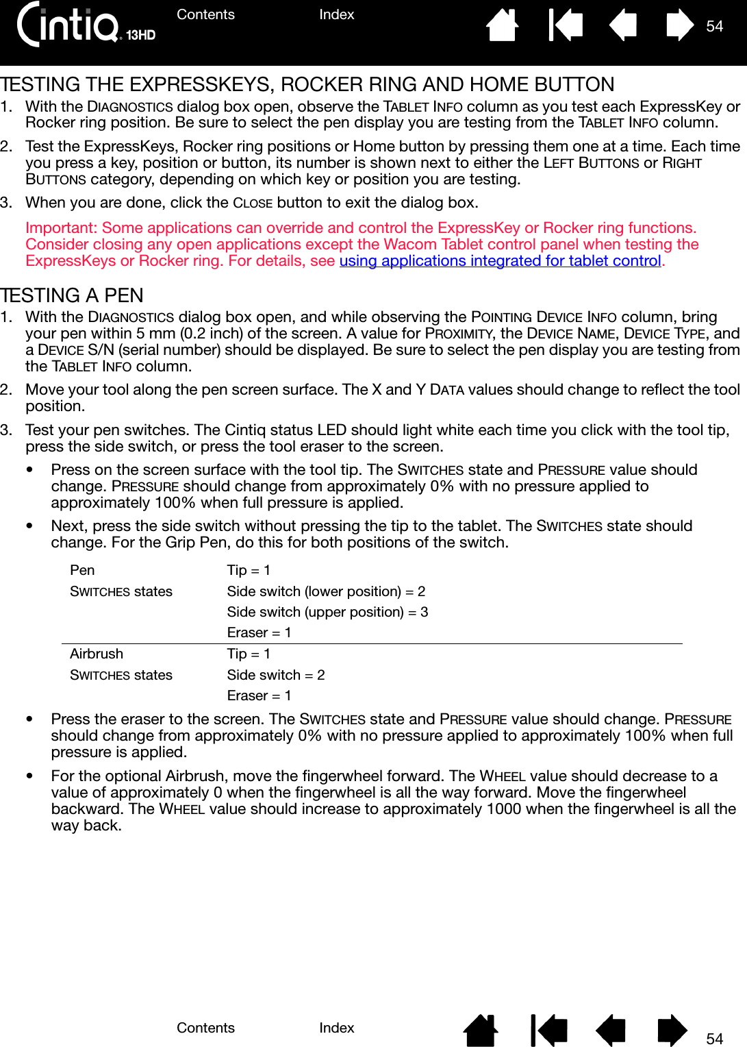 Contents IndexContents 54Index54TESTING THE EXPRESSKEYS, ROCKER RING AND HOME BUTTON1. With the DIAGNOSTICS dialog box open, observe the TABLET INFO column as you test each ExpressKey or Rocker ring position. Be sure to select the pen display you are testing from the TABLET INFO column.2. Test the ExpressKeys, Rocker ring positions or Home button by pressing them one at a time. Each time you press a key, position or button, its number is shown next to either the LEFT BUTTONS or RIGHT BUTTONS category, depending on which key or position you are testing.3. When you are done, click the CLOSE button to exit the dialog box.Important: Some applications can override and control the ExpressKey or Rocker ring functions. Consider closing any open applications except the Wacom Tablet control panel when testing the ExpressKeys or Rocker ring. For details, see using applications integrated for tablet control.TESTING A PEN1. With the DIAGNOSTICS dialog box open, and while observing the POINTING DEVICE INFO column, bring your pen within 5 mm (0.2 inch) of the screen. A value for PROXIMITY, the DEVICE NAME, DEVICE TYPE, and a DEVICE S/N (serial number) should be displayed. Be sure to select the pen display you are testing from the TABLET INFO column.2. Move your tool along the pen screen surface. The X and Y DATA values should change to reflect the tool position.3. Test your pen switches. The Cintiq status LED should light white each time you click with the tool tip, press the side switch, or press the tool eraser to the screen.• Press on the screen surface with the tool tip. The SWITCHES state and PRESSURE value should change. PRESSURE should change from approximately 0% with no pressure applied to approximately 100% when full pressure is applied.• Next, press the side switch without pressing the tip to the tablet. The SWITCHES state should change. For the Grip Pen, do this for both positions of the switch. • Press the eraser to the screen. The SWITCHES state and PRESSURE value should change. PRESSURE should change from approximately 0% with no pressure applied to approximately 100% when full pressure is applied.• For the optional Airbrush, move the fingerwheel forward. The WHEEL value should decrease to a value of approximately 0 when the fingerwheel is all the way forward. Move the fingerwheel backward. The WHEEL value should increase to approximately 1000 when the fingerwheel is all the way back.PenSWITCHES statesTip = 1Side switch (lower position) = 2Side switch (upper position) = 3Eraser = 1AirbrushSWITCHES statesTip = 1Side switch = 2Eraser = 1