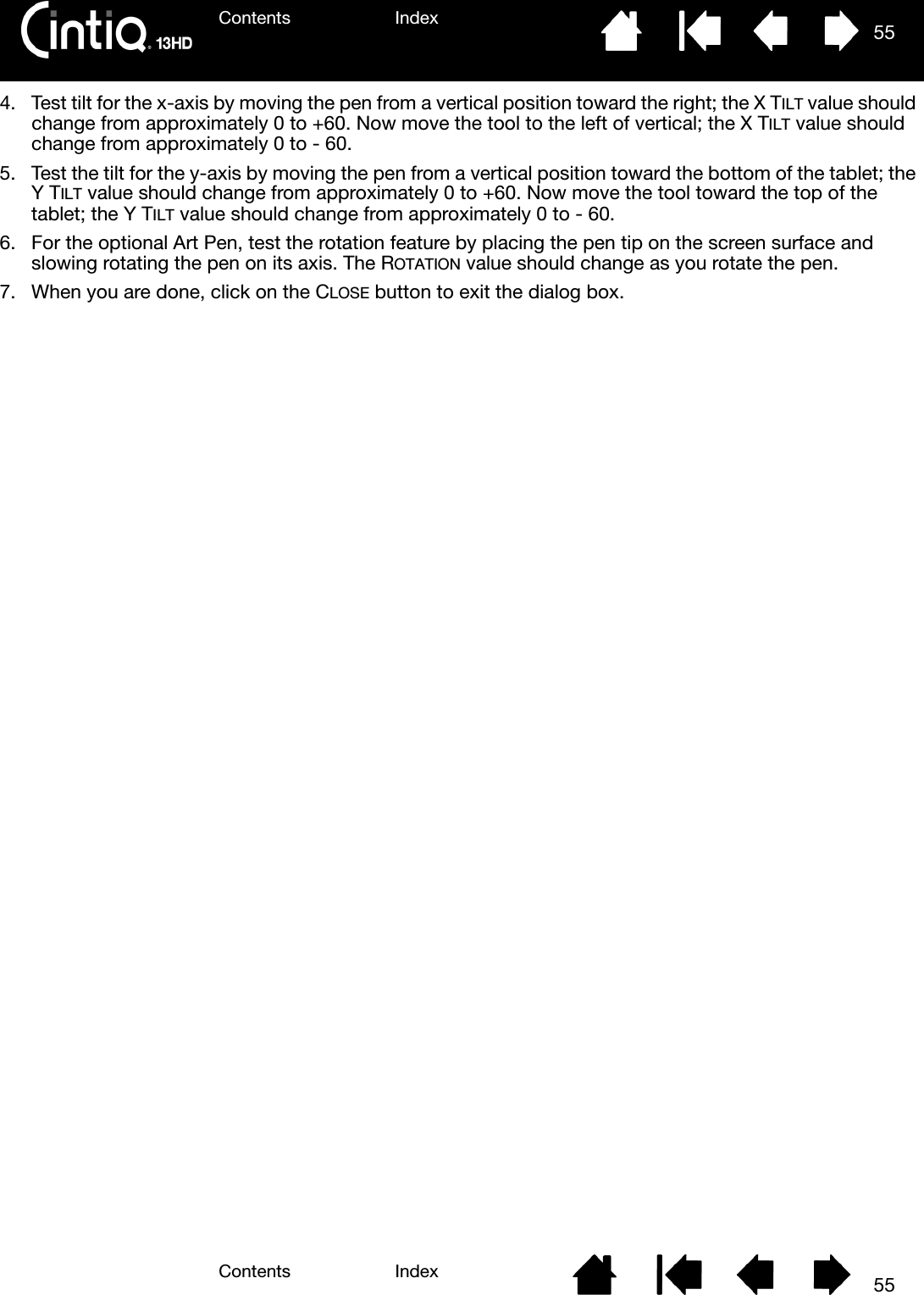 Contents IndexContents 55Index554. Test tilt for the x-axis by moving the pen from a vertical position toward the right; the X TILT value should change from approximately 0 to +60. Now move the tool to the left of vertical; the X TILT value should change from approximately 0 to - 60.5. Test the tilt for the y-axis by moving the pen from a vertical position toward the bottom of the tablet; the Y TILT value should change from approximately 0 to +60. Now move the tool toward the top of the tablet; the Y TILT value should change from approximately 0 to - 60.6. For the optional Art Pen, test the rotation feature by placing the pen tip on the screen surface and slowing rotating the pen on its axis. The ROTATION value should change as you rotate the pen.7. When you are done, click on the CLOSE button to exit the dialog box.