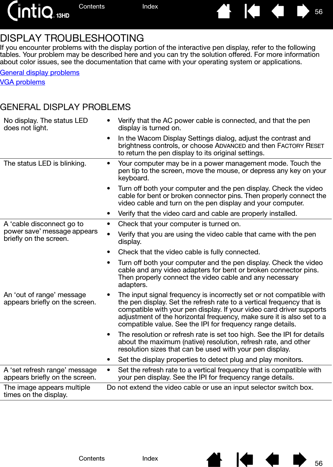 Contents IndexContents 56Index56DISPLAY TROUBLESHOOTINGIf you encounter problems with the display portion of the interactive pen display, refer to the following tables. Your problem may be described here and you can try the solution offered. For more information about color issues, see the documentation that came with your operating system or applications.General display problemsVGA problemsGENERAL DISPLAY PROBLEMS No display. The status LED does not light. • Verify that the AC power cable is connected, and that the pen display is turned on.• In the Wacom Display Settings dialog, adjust the contrast and brightness controls, or choose ADVANCED and then FACTORY RESET to return the pen display to its original settings.The status LED is blinking. • Your computer may be in a power management mode. Touch the pen tip to the screen, move the mouse, or depress any key on your keyboard.• Turn off both your computer and the pen display. Check the video cable for bent or broken connector pins. Then properly connect the video cable and turn on the pen display and your computer.• Verify that the video card and cable are properly installed.A ‘cable disconnect go to power save’ message appears briefly on the screen.• Check that your computer is turned on.• Verify that you are using the video cable that came with the pen display.• Check that the video cable is fully connected.• Turn off both your computer and the pen display. Check the video cable and any video adapters for bent or broken connector pins. Then properly connect the video cable and any necessary adapters.An ‘out of range’ message appears briefly on the screen. • The input signal frequency is incorrectly set or not compatible with the pen display. Set the refresh rate to a vertical frequency that is compatible with your pen display. If your video card driver supports adjustment of the horizontal frequency, make sure it is also set to a compatible value. See the IPI for frequency range details. • The resolution or refresh rate is set too high. See the IPI for details about the maximum (native) resolution, refresh rate, and other resolution sizes that can be used with your pen display.• Set the display properties to detect plug and play monitors.A ‘set refresh range’ message appears briefly on the screen. • Set the refresh rate to a vertical frequency that is compatible with your pen display. See the IPI for frequency range details.The image appears multiple times on the display. Do not extend the video cable or use an input selector switch box.