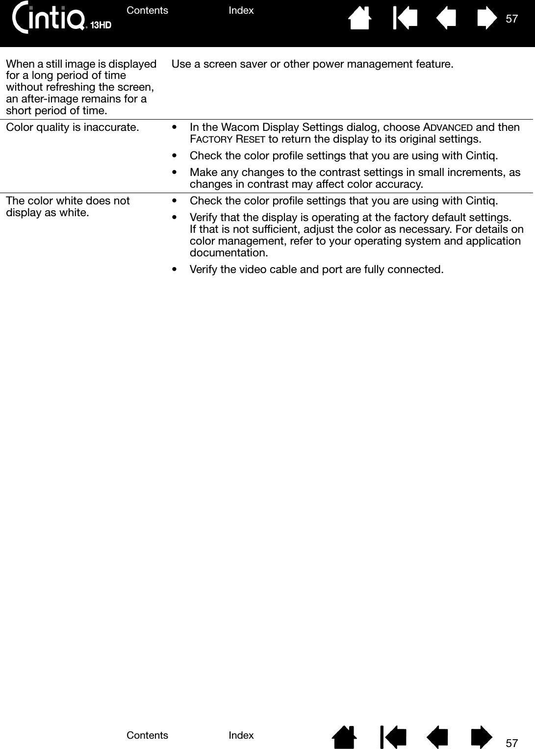 Contents IndexContents 57Index57When a still image is displayed for a long period of time without refreshing the screen, an after-image remains for a short period of time.Use a screen saver or other power management feature.Color quality is inaccurate. • In the Wacom Display Settings dialog, choose ADVANCED and then FACTORY RESET to return the display to its original settings.• Check the color profile settings that you are using with Cintiq.• Make any changes to the contrast settings in small increments, as changes in contrast may affect color accuracy.The color white does not display as white. • Check the color profile settings that you are using with Cintiq.• Verify that the display is operating at the factory default settings. If that is not sufficient, adjust the color as necessary. For details on color management, refer to your operating system and application documentation.• Verify the video cable and port are fully connected.