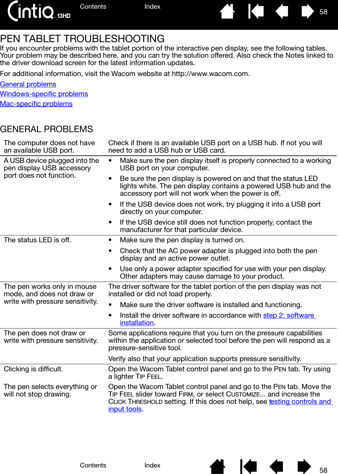 Contents IndexContents 58Index58PEN TABLET TROUBLESHOOTINGIf you encounter problems with the tablet portion of the interactive pen display, see the following tables. Your problem may be described here, and you can try the solution offered. Also check the Notes linked to the driver download screen for the latest information updates.For additional information, visit the Wacom website at http://www.wacom.com.General problemsWindows-specific problemsMac-specific problemsGENERAL PROBLEMS The computer does not have an available USB port. Check if there is an available USB port on a USB hub. If not you will need to add a USB hub or USB card.A USB device plugged into the pen display USB accessory port does not function.• Make sure the pen display itself is properly connected to a working USB port on your computer.• Be sure the pen display is powered on and that the status LED lights white. The pen display contains a powered USB hub and the accessory port will not work when the power is off.• If the USB device does not work, try plugging it into a USB port directly on your computer.• If the USB device still does not function properly, contact the manufacturer for that particular device.The status LED is off. • Make sure the pen display is turned on.• Check that the AC power adapter is plugged into both the pen display and an active power outlet.• Use only a power adapter specified for use with your pen display. Other adapters may cause damage to your product.The pen works only in mouse mode, and does not draw or write with pressure sensitivity.The driver software for the tablet portion of the pen display was not installed or did not load properly.• Make sure the driver software is installed and functioning.• Install the driver software in accordance with step 2: software installation.The pen does not draw or write with pressure sensitivity. Some applications require that you turn on the pressure capabilities within the application or selected tool before the pen will respond as a pressure-sensitive tool.Verify also that your application supports pressure sensitivity.Clicking is difficult. Open the Wacom Tablet control panel and go to the PEN tab. Try using a lighter TIP FEEL.The pen selects everything or will not stop drawing. Open the Wacom Tablet control panel and go to the PEN tab. Move the TIP FEEL slider toward FIRM, or select CUSTOMIZE... and increase the CLICK THRESHOLD setting. If this does not help, see testing controls and input tools.