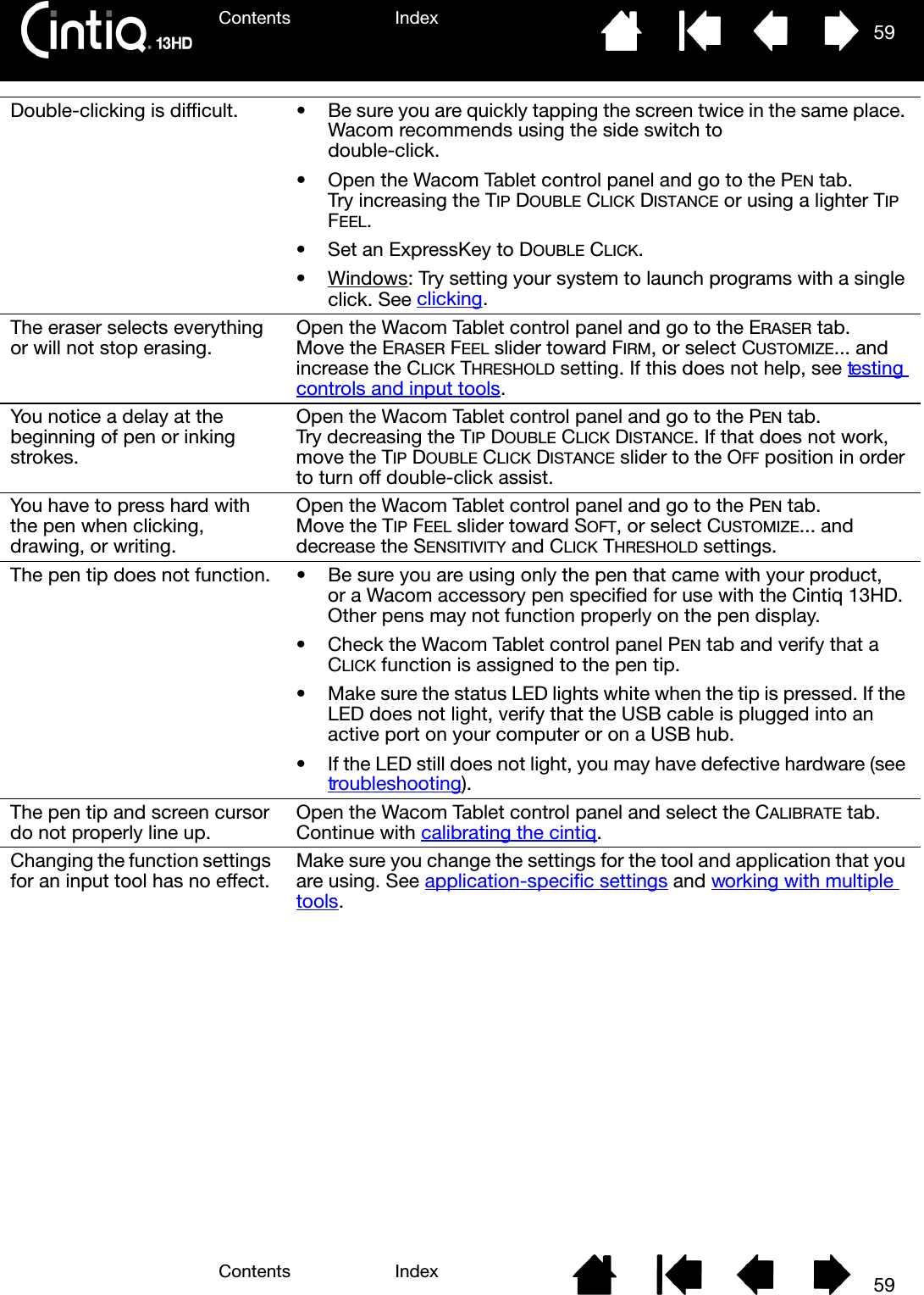 Contents IndexContents 59Index59Double-clicking is difficult. • Be sure you are quickly tapping the screen twice in the same place. Wacom recommends using the side switch todouble-click.• Open the Wacom Tablet control panel and go to the PEN tab. Try increasing the TIP DOUBLE CLICK DISTANCE or using a lighter TIP FEEL.• Set an ExpressKey to DOUBLE CLICK.•Windows: Try setting your system to launch programs with a single click. See clicking.The eraser selects everything or will not stop erasing. Open the Wacom Tablet control panel and go to the ERASER tab. Move the ERASER FEEL slider toward FIRM, or select CUSTOMIZE... and increase the CLICK THRESHOLD setting. If this does not help, see testing controls and input tools.You notice a delay at the beginning of pen or inking strokes.Open the Wacom Tablet control panel and go to the PEN tab. Try decreasing the TIP DOUBLE CLICK DISTANCE. If that does not work, move the TIP DOUBLE CLICK DISTANCE slider to the OFF position in order to turn off double-click assist.You have to press hard with the pen when clicking, drawing, or writing.Open the Wacom Tablet control panel and go to the PEN tab. Move the TIP FEEL slider toward SOFT, or select CUSTOMIZE... and decrease the SENSITIVITY and CLICK THRESHOLD settings.The pen tip does not function. • Be sure you are using only the pen that came with your product, or a Wacom accessory pen specified for use with the Cintiq 13HD. Other pens may not function properly on the pen display.• Check the Wacom Tablet control panel PEN tab and verify that a CLICK function is assigned to the pen tip.• Make sure the status LED lights white when the tip is pressed. If the LED does not light, verify that the USB cable is plugged into an active port on your computer or on a USB hub.• If the LED still does not light, you may have defective hardware (see troubleshooting).The pen tip and screen cursor do not properly line up. Open the Wacom Tablet control panel and select the CALIBRATE tab. Continue with calibrating the cintiq.Changing the function settings for an input tool has no effect. Make sure you change the settings for the tool and application that you are using. See application-specific settings and working with multiple tools.
