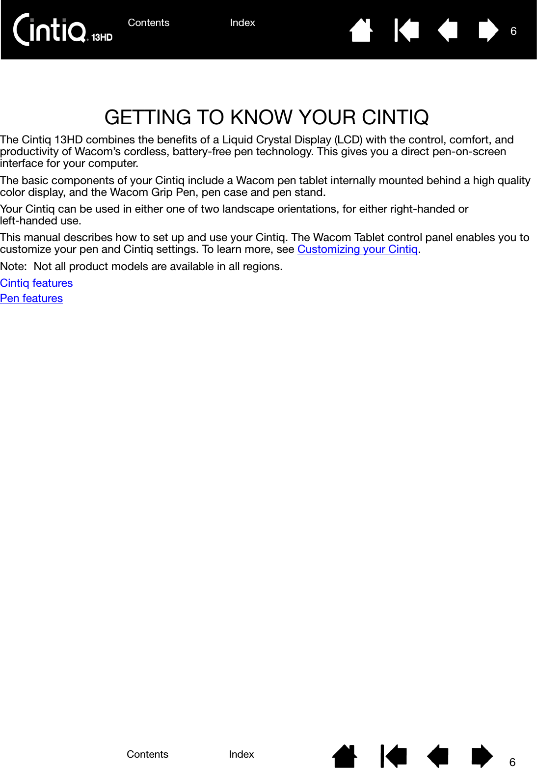 Contents Index 6Contents 6IndexGETTING TO KNOW YOUR CINTIQThe Cintiq 13HD combines the benefits of a Liquid Crystal Display (LCD) with the control, comfort, and productivity of Wacom’s cordless, battery-free pen technology. This gives you a direct pen-on-screen interface for your computer.The basic components of your Cintiq include a Wacom pen tablet internally mounted behind a high quality color display, and the Wacom Grip Pen, pen case and pen stand.Your Cintiq can be used in either one of two landscape orientations, for either right-handed orleft-handed use.This manual describes how to set up and use your Cintiq. The Wacom Tablet control panel enables you to customize your pen and Cintiq settings. To learn more, see Customizing your Cintiq.Note: Not all product models are available in all regions.Cintiq featuresPen features