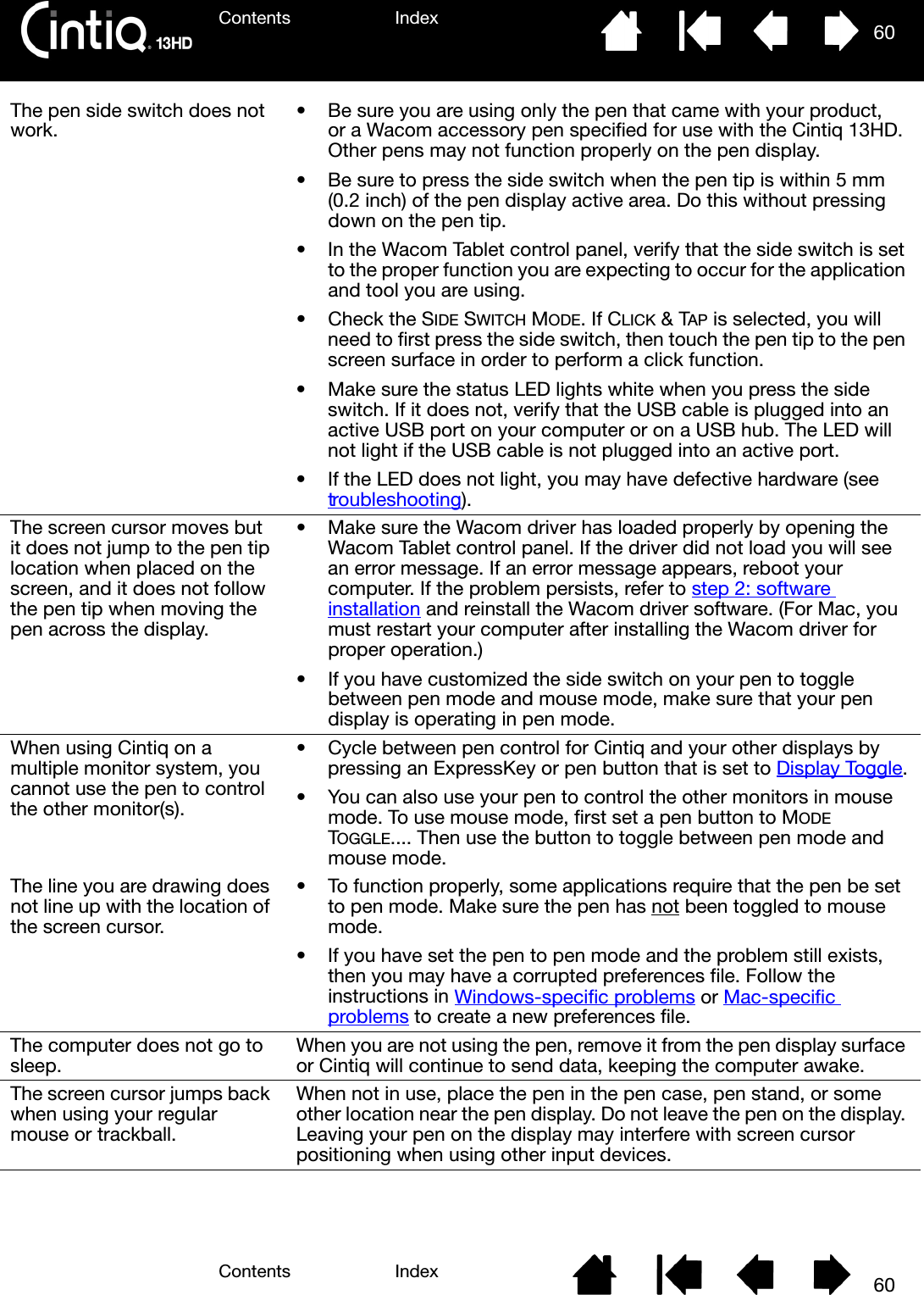 Contents IndexContents 60Index60The pen side switch does not work. • Be sure you are using only the pen that came with your product, or a Wacom accessory pen specified for use with the Cintiq 13HD. Other pens may not function properly on the pen display.• Be sure to press the side switch when the pen tip is within 5 mm (0.2 inch) of the pen display active area. Do this without pressing down on the pen tip.• In the Wacom Tablet control panel, verify that the side switch is set to the proper function you are expecting to occur for the application and tool you are using.•Check the SIDE SWITCH MODE. If CLICK &amp; TAP is selected, you will need to first press the side switch, then touch the pen tip to the pen screen surface in order to perform a click function.• Make sure the status LED lights white when you press the side switch. If it does not, verify that the USB cable is plugged into an active USB port on your computer or on a USB hub. The LED will not light if the USB cable is not plugged into an active port.• If the LED does not light, you may have defective hardware (see troubleshooting).The screen cursor moves but it does not jump to the pen tip location when placed on the screen, and it does not follow the pen tip when moving the pen across the display.• Make sure the Wacom driver has loaded properly by opening the Wacom Tablet control panel. If the driver did not load you will see an error message. If an error message appears, reboot your computer. If the problem persists, refer to step 2: software installation and reinstall the Wacom driver software. (For Mac, you must restart your computer after installing the Wacom driver for proper operation.)• If you have customized the side switch on your pen to toggle between pen mode and mouse mode, make sure that your pen display is operating in pen mode.When using Cintiq on a multiple monitor system, you cannot use the pen to control the other monitor(s).• Cycle between pen control for Cintiq and your other displays by pressing an ExpressKey or pen button that is set to Display Toggle.• You can also use your pen to control the other monitors in mouse mode. To use mouse mode, first set a pen button to MODE TOGGLE.... Then use the button to toggle between pen mode and mouse mode.The line you are drawing does not line up with the location of the screen cursor.• To function properly, some applications require that the pen be set to pen mode. Make sure the pen has not been toggled to mouse mode.• If you have set the pen to pen mode and the problem still exists, then you may have a corrupted preferences file. Follow the instructions in Windows-specific problems or Mac-specific problems to create a new preferences file.The computer does not go to sleep. When you are not using the pen, remove it from the pen display surface or Cintiq will continue to send data, keeping the computer awake.The screen cursor jumps back when using your regular mouse or trackball.When not in use, place the pen in the pen case, pen stand, or some other location near the pen display. Do not leave the pen on the display. Leaving your pen on the display may interfere with screen cursor positioning when using other input devices.