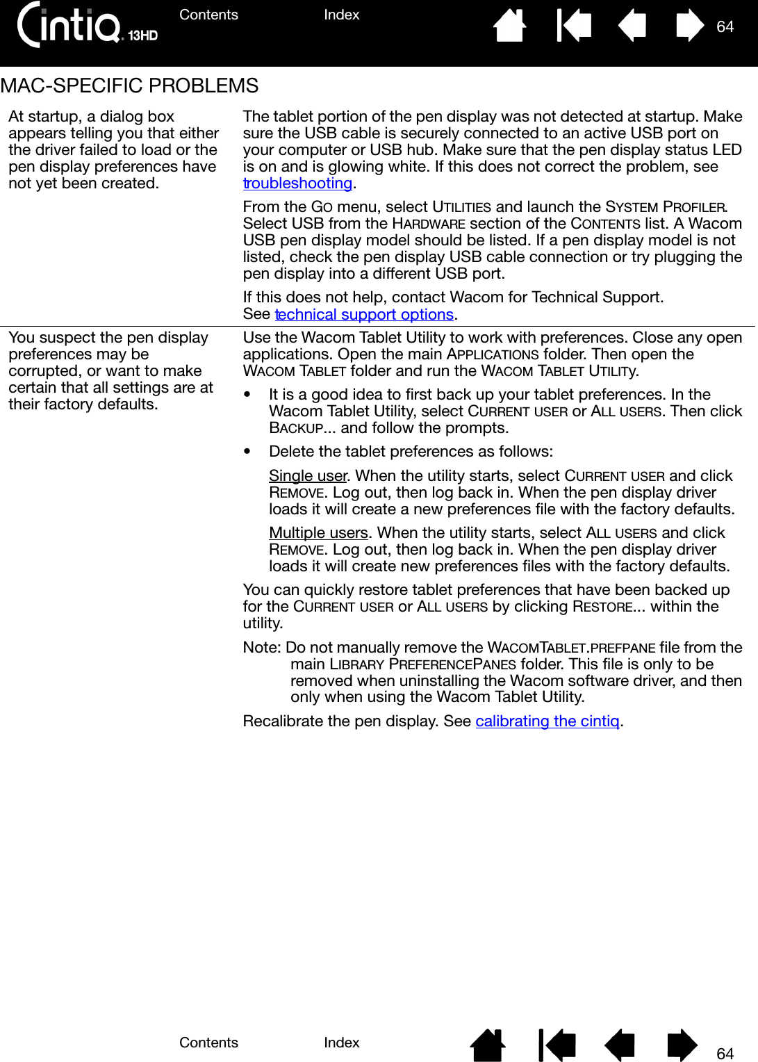 Contents IndexContents 64Index64MAC-SPECIFIC PROBLEMS At startup, a dialog box appears telling you that either the driver failed to load or the pen display preferences have not yet been created.The tablet portion of the pen display was not detected at startup. Make sure the USB cable is securely connected to an active USB port on your computer or USB hub. Make sure that the pen display status LED is on and is glowing white. If this does not correct the problem, see troubleshooting.From the GO menu, select UTILITIES and launch the SYSTEM PROFILER. Select USB from the HARDWARE section of the CONTENTS list. A Wacom USB pen display model should be listed. If a pen display model is not listed, check the pen display USB cable connection or try plugging the pen display into a different USB port.If this does not help, contact Wacom for Technical Support. See technical support options.You suspect the pen display preferences may be corrupted, or want to make certain that all settings are at their factory defaults.Use the Wacom Tablet Utility to work with preferences. Close any open applications. Open the main APPLICATIONS folder. Then open the WACOM TABLET folder and run the WACOM TABLET UTILITy.• It is a good idea to first back up your tablet preferences. In the Wacom Tablet Utility, select CURRENT USER or ALL USERS. Then click BACKUP... and follow the prompts.• Delete the tablet preferences as follows:Single user. When the utility starts, select CURRENT USER and click REMOVE. Log out, then log back in. When the pen display driver loads it will create a new preferences file with the factory defaults.Multiple users. When the utility starts, select ALL USERS and click REMOVE. Log out, then log back in. When the pen display driver loads it will create new preferences files with the factory defaults.You can quickly restore tablet preferences that have been backed up for the CURRENT USER or ALL USERS by clicking RESTORE... within the utility.Note: Do not manually remove the WACOMTABLET.PREFPANE file from the main LIBRARY PREFERENCEPANES folder. This file is only to be removed when uninstalling the Wacom software driver, and then only when using the Wacom Tablet Utility.Recalibrate the pen display. See calibrating the cintiq.