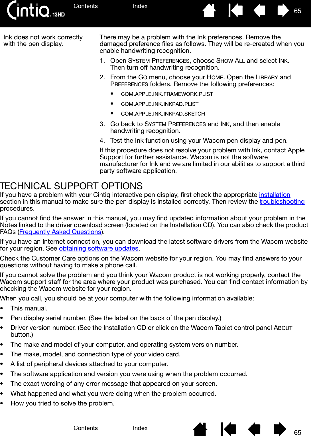 Contents IndexContents 65Index65TECHNICAL SUPPORT OPTIONSIf you have a problem with your Cintiq interactive pen display, first check the appropriate installation section in this manual to make sure the pen display is installed correctly. Then review the troubleshooting procedures.If you cannot find the answer in this manual, you may find updated information about your problem in the Notes linked to the driver download screen (located on the Installation CD). You can also check the product FAQs (Frequently Asked Questions).If you have an Internet connection, you can download the latest software drivers from the Wacom website for your region. See obtaining software updates.Check the Customer Care options on the Wacom website for your region. You may find answers to your questions without having to make a phone call.If you cannot solve the problem and you think your Wacom product is not working properly, contact the Wacom support staff for the area where your product was purchased. You can find contact information by checking the Wacom website for your region.When you call, you should be at your computer with the following information available:• This manual.• Pen display serial number. (See the label on the back of the pen display.)• Driver version number. (See the Installation CD or click on the Wacom Tablet control panel ABOUT button.)• The make and model of your computer, and operating system version number.• The make, model, and connection type of your video card.• A list of peripheral devices attached to your computer.• The software application and version you were using when the problem occurred.• The exact wording of any error message that appeared on your screen.• What happened and what you were doing when the problem occurred.• How you tried to solve the problem.Ink does not work correctly with the pen display. There may be a problem with the Ink preferences. Remove the damaged preference files as follows. They will be re-created when you enable handwriting recognition.1. Open SYSTEM PREFERENCES, choose SHOW ALL and select INK. Then turn off handwriting recognition.2. From the GO menu, choose your HOME. Open the LIBRARY and PREFERENCES folders. Remove the following preferences:•COM.APPLE.INK.FRAMEWORK.PLIST•COM.APPLE.INK.INKPAD.PLIST•COM.APPLE.INK.INKPAD.SKETCH3. Go back to SYSTEM PREFERENCES and INK, and then enable handwriting recognition.4. Test the Ink function using your Wacom pen display and pen.If this procedure does not resolve your problem with Ink, contact Apple Support for further assistance. Wacom is not the software manufacturer for Ink and we are limited in our abilities to support a third party software application.