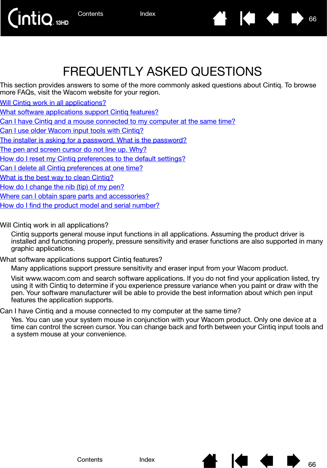 Contents Index 66Contents 66IndexFREQUENTLY ASKED QUESTIONSThis section provides answers to some of the more commonly asked questions about Cintiq. To browse more FAQs, visit the Wacom website for your region.Will Cintiq work in all applications?What software applications support Cintiq features?Can I have Cintiq and a mouse connected to my computer at the same time?Can I use older Wacom input tools with Cintiq?The installer is asking for a password. What is the password?The pen and screen cursor do not line up. Why?How do I reset my Cintiq preferences to the default settings?Can I delete all Cintiq preferences at one time?What is the best way to clean Cintiq?How do I change the nib (tip) of my pen?Where can I obtain spare parts and accessories?How do I find the product model and serial number?Will Cintiq work in all applications?Cintiq supports general mouse input functions in all applications. Assuming the product driver is installed and functioning properly, pressure sensitivity and eraser functions are also supported in many graphic applications.What software applications support Cintiq features?Many applications support pressure sensitivity and eraser input from your Wacom product.Visit www.wacom.com and search software applications. If you do not find your application listed, try using it with Cintiq to determine if you experience pressure variance when you paint or draw with the pen. Your software manufacturer will be able to provide the best information about which pen input features the application supports.Can I have Cintiq and a mouse connected to my computer at the same time?Yes. You can use your system mouse in conjunction with your Wacom product. Only one device at a time can control the screen cursor. You can change back and forth between your Cintiq input tools and a system mouse at your convenience.