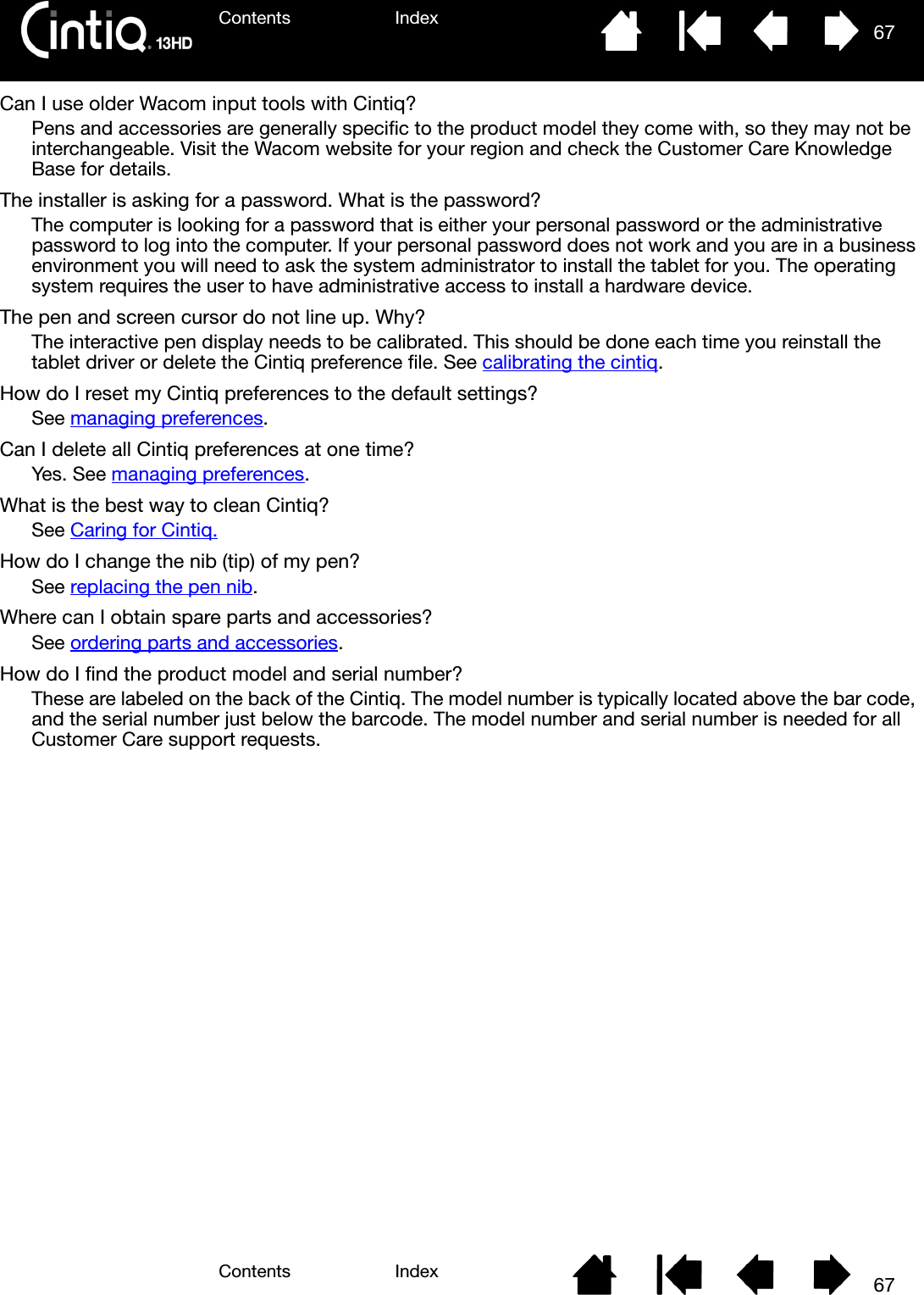 Contents IndexContents 67Index67Can I use older Wacom input tools with Cintiq?Pens and accessories are generally specific to the product model they come with, so they may not be interchangeable. Visit the Wacom website for your region and check the Customer Care Knowledge Base for details.The installer is asking for a password. What is the password?The computer is looking for a password that is either your personal password or the administrative password to log into the computer. If your personal password does not work and you are in a business environment you will need to ask the system administrator to install the tablet for you. The operating system requires the user to have administrative access to install a hardware device.The pen and screen cursor do not line up. Why?The interactive pen display needs to be calibrated. This should be done each time you reinstall the tablet driver or delete the Cintiq preference file. See calibrating the cintiq.How do I reset my Cintiq preferences to the default settings?See managing preferences.Can I delete all Cintiq preferences at one time?Yes. See managing preferences.What is the best way to clean Cintiq?See Caring for Cintiq.How do I change the nib (tip) of my pen?See replacing the pen nib.Where can I obtain spare parts and accessories?See ordering parts and accessories.How do I find the product model and serial number?These are labeled on the back of the Cintiq. The model number is typically located above the bar code, and the serial number just below the barcode. The model number and serial number is needed for all Customer Care support requests.