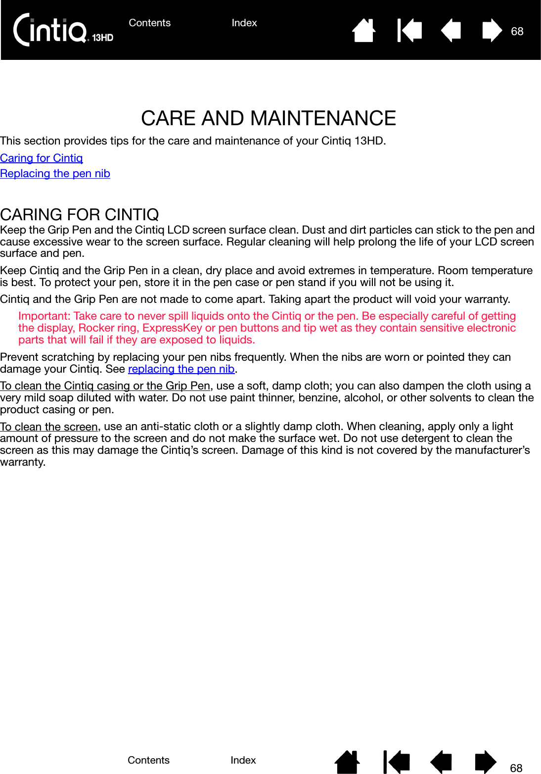 Contents Index 68Contents 68IndexCARE AND MAINTENANCEThis section provides tips for the care and maintenance of your Cintiq 13HD.Caring for CintiqReplacing the pen nibCARING FOR CINTIQKeep the Grip Pen and the Cintiq LCD screen surface clean. Dust and dirt particles can stick to the pen and cause excessive wear to the screen surface. Regular cleaning will help prolong the life of your LCD screen surface and pen.Keep Cintiq and the Grip Pen in a clean, dry place and avoid extremes in temperature. Room temperature is best. To protect your pen, store it in the pen case or pen stand if you will not be using it.Cintiq and the Grip Pen are not made to come apart. Taking apart the product will void your warranty.Important: Take care to never spill liquids onto the Cintiq or the pen. Be especially careful of getting the display, Rocker ring, ExpressKey or pen buttons and tip wet as they contain sensitive electronic parts that will fail if they are exposed to liquids.Prevent scratching by replacing your pen nibs frequently. When the nibs are worn or pointed they can damage your Cintiq. See replacing the pen nib.To clean the Cintiq casing or the Grip Pen, use a soft, damp cloth; you can also dampen the cloth using a very mild soap diluted with water. Do not use paint thinner, benzine, alcohol, or other solvents to clean the product casing or pen.To clean the screen, use an anti-static cloth or a slightly damp cloth. When cleaning, apply only a light amount of pressure to the screen and do not make the surface wet. Do not use detergent to clean the screen as this may damage the Cintiq’s screen. Damage of this kind is not covered by the manufacturer’s warranty.