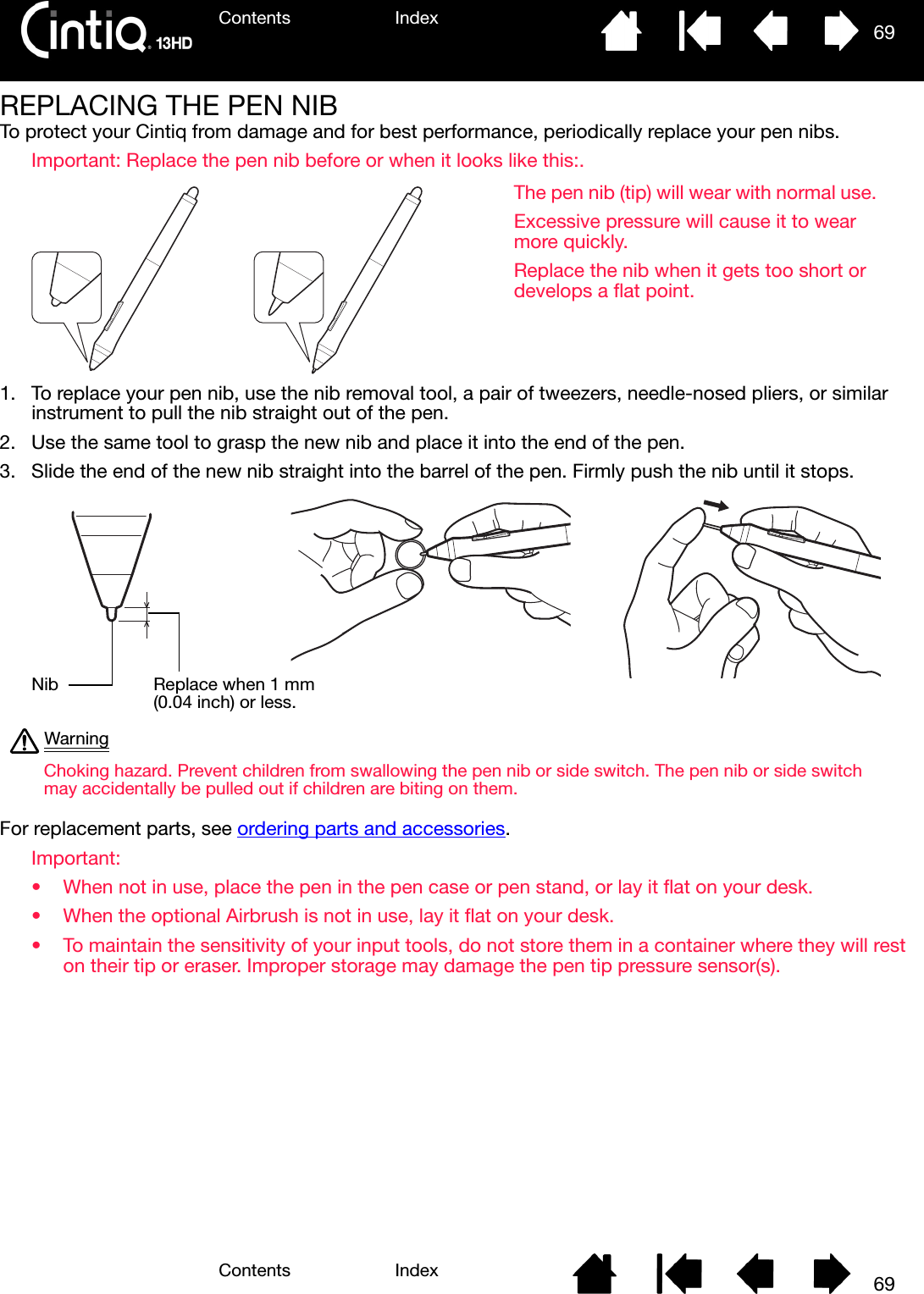 Contents IndexContents 69Index69REPLACING THE PEN NIBTo protect your Cintiq from damage and for best performance, periodically replace your pen nibs.Important: Replace the pen nib before or when it looks like this:. 1. To replace your pen nib, use the nib removal tool, a pair of tweezers, needle-nosed pliers, or similar instrument to pull the nib straight out of the pen.2. Use the same tool to grasp the new nib and place it into the end of the pen.3. Slide the end of the new nib straight into the barrel of the pen. Firmly push the nib until it stops. For replacement parts, see ordering parts and accessories.Important: • When not in use, place the pen in the pen case or pen stand, or lay it flat on your desk. • When the optional Airbrush is not in use, lay it flat on your desk. • To maintain the sensitivity of your input tools, do not store them in a container where they will rest on their tip or eraser. Improper storage may damage the pen tip pressure sensor(s).The pen nib (tip) will wear with normal use. Excessive pressure will cause it to wear more quickly. Replace the nib when it gets too short or develops a flat point.Choking hazard. Prevent children from swallowing the pen nib or side switch. The pen nib or side switch may accidentally be pulled out if children are biting on them.WarningNib Replace when 1 mm (0.04 inch) or less.