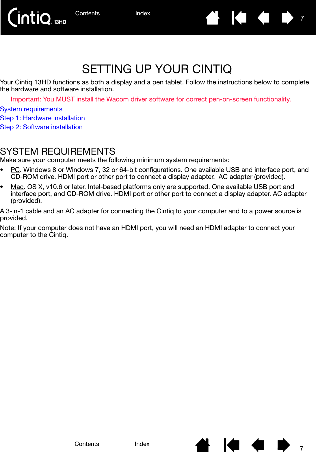 Contents Index 7Contents 7IndexSETTING UP YOUR CINTIQ Your Cintiq 13HD functions as both a display and a pen tablet. Follow the instructions below to complete the hardware and software installation.Important: You MUST install the Wacom driver software for correct pen-on-screen functionality.System requirementsStep 1: Hardware installationStep 2: Software installationSYSTEM REQUIREMENTSMake sure your computer meets the following minimum system requirements:•PC. Windows 8 or Windows 7, 32 or 64-bit configurations. One available USB and interface port, and CD-ROM drive. HDMI port or other port to connect a display adapter.  AC adapter (provided). •Mac. OS X, v10.6 or later. Intel-based platforms only are supported. One available USB port and interface port, and CD-ROM drive. HDMI port or other port to connect a display adapter. AC adapter (provided). A 3-in-1 cable and an AC adapter for connecting the Cintiq to your computer and to a power source is provided. Note: If your computer does not have an HDMI port, you will need an HDMI adapter to connect your computer to the Cintiq.