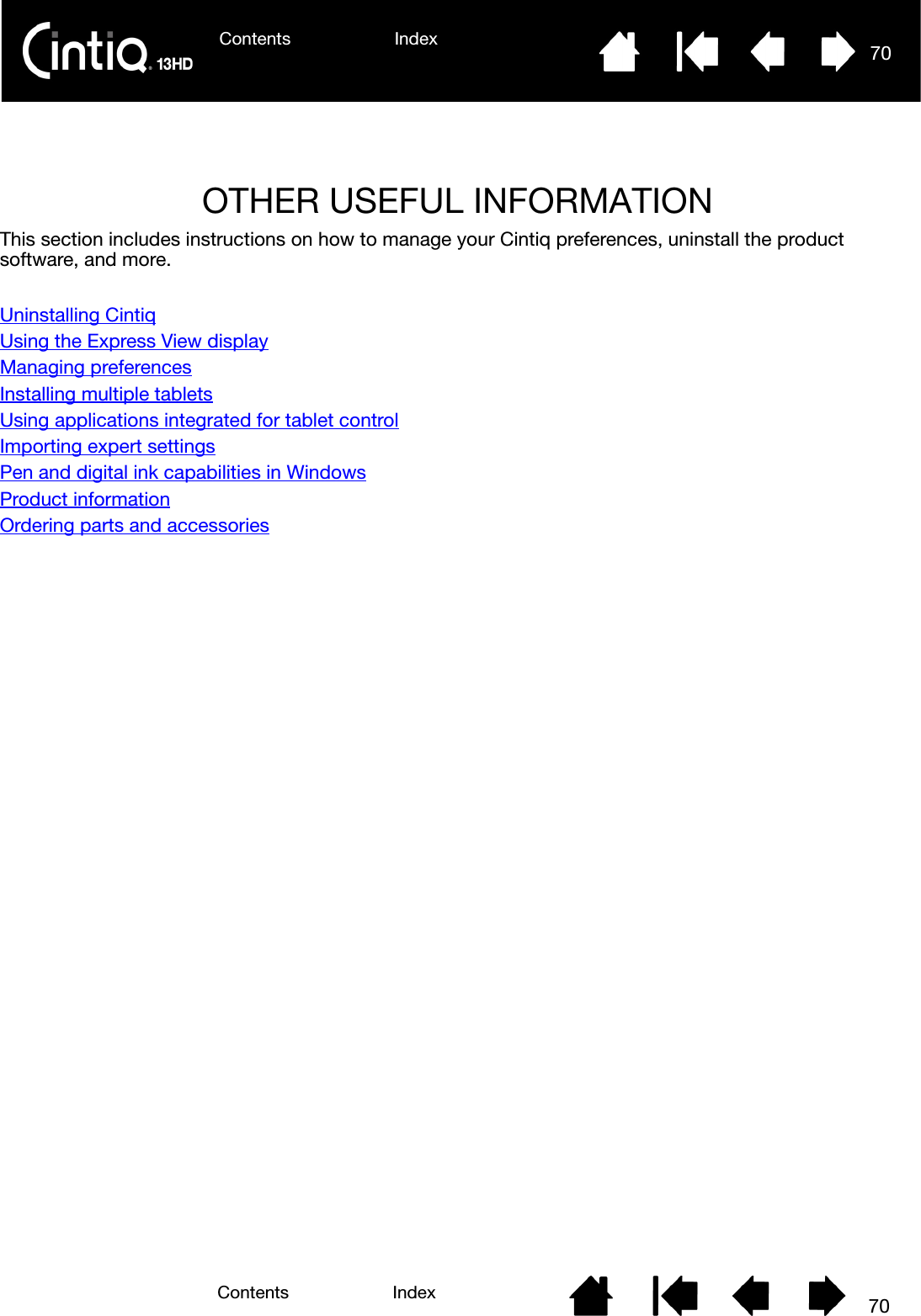 Contents Index 70Contents 70IndexOTHER USEFUL INFORMATIONThis section includes instructions on how to manage your Cintiq preferences, uninstall the product software, and more.Uninstalling CintiqUsing the Express View displayManaging preferencesInstalling multiple tabletsUsing applications integrated for tablet controlImporting expert settingsPen and digital ink capabilities in WindowsProduct informationOrdering parts and accessories