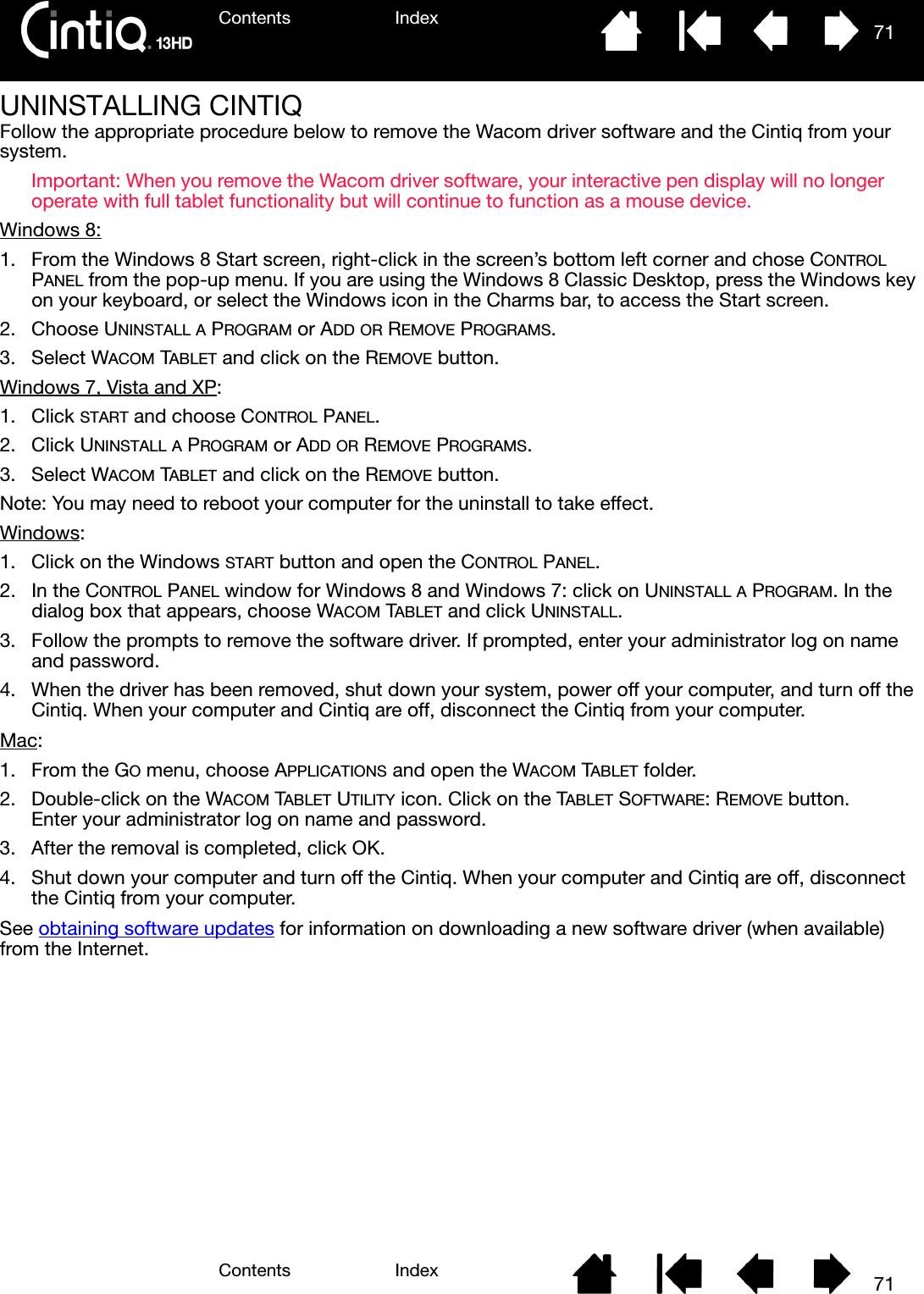 Contents IndexContents 71Index71UNINSTALLING CINTIQFollow the appropriate procedure below to remove the Wacom driver software and the Cintiq from your system.Important: When you remove the Wacom driver software, your interactive pen display will no longer operate with full tablet functionality but will continue to function as a mouse device.Windows 8: 1. From the Windows 8 Start screen, right-click in the screen’s bottom left corner and chose CONTROL PANEL from the pop-up menu. If you are using the Windows 8 Classic Desktop, press the Windows key on your keyboard, or select the Windows icon in the Charms bar, to access the Start screen.2. Choose UNINSTALL A PROGRAM or ADD OR REMOVE PROGRAMS.3. Select WACOM TABLET and click on the REMOVE button.Windows 7, Vista and XP:1. Click START and choose CONTROL PANEL.2. Click UNINSTALL A PROGRAM or ADD OR REMOVE PROGRAMS.3. Select WACOM TABLET and click on the REMOVE button.Note: You may need to reboot your computer for the uninstall to take effect.Windows: 1. Click on the Windows START button and open the CONTROL PANEL.2. In the CONTROL PANEL window for Windows 8 and Windows 7: click on UNINSTALL A PROGRAM. In the dialog box that appears, choose WACOM TABLET and click UNINSTALL.3. Follow the prompts to remove the software driver. If prompted, enter your administrator log on name and password.4. When the driver has been removed, shut down your system, power off your computer, and turn off the Cintiq. When your computer and Cintiq are off, disconnect the Cintiq from your computer.Mac: 1. From the GO menu, choose APPLICATIONS and open the WACOM TABLET folder.2. Double-click on the WACOM TABLET UTILITY icon. Click on the TABLET SOFTWARE: REMOVE button. Enter your administrator log on name and password.3. After the removal is completed, click OK.4. Shut down your computer and turn off the Cintiq. When your computer and Cintiq are off, disconnect the Cintiq from your computer.See obtaining software updates for information on downloading a new software driver (when available) from the Internet.