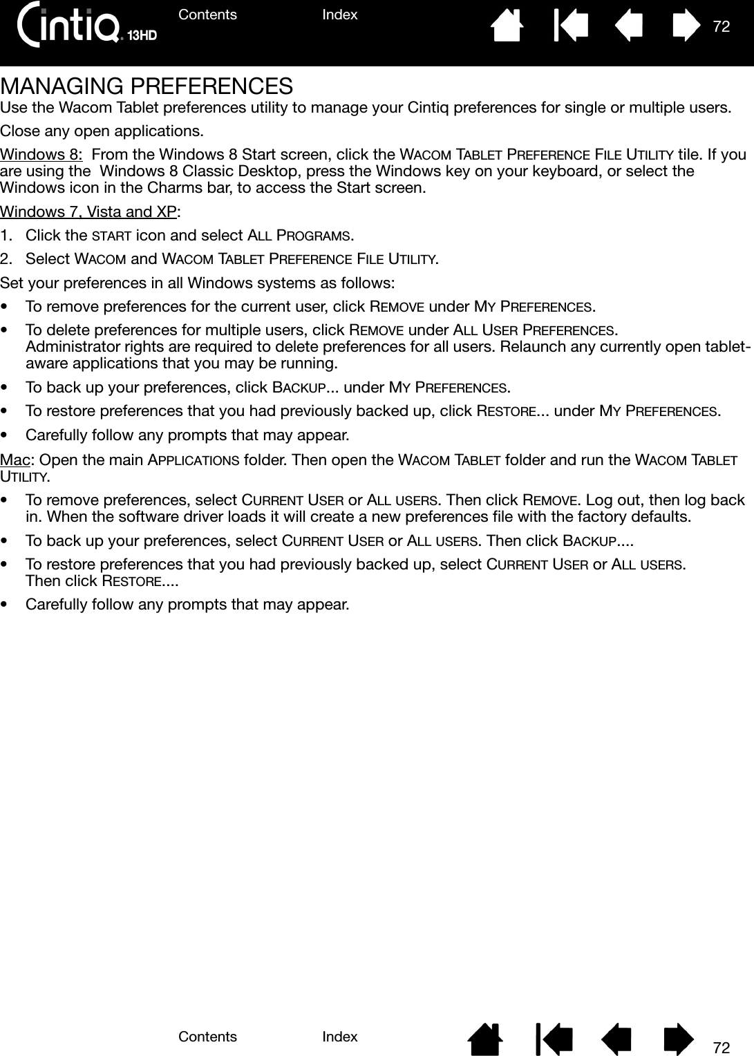 Contents IndexContents 72Index72MANAGING PREFERENCESUse the Wacom Tablet preferences utility to manage your Cintiq preferences for single or multiple users.Close any open applications.Windows 8:  From the Windows 8 Start screen, click the WACOM TABLET PREFERENCE FILE UTILITY tile. If you are using the  Windows 8 Classic Desktop, press the Windows key on your keyboard, or select the Windows icon in the Charms bar, to access the Start screen. Windows 7, Vista and XP:  1. Click the START icon and select ALL PROGRAMS.2. Select WACOM and WACOM TABLET PREFERENCE FILE UTILITY.Set your preferences in all Windows systems as follows:• To remove preferences for the current user, click REMOVE under MY PREFERENCES.• To delete preferences for multiple users, click REMOVE under ALL USER PREFERENCES. Administrator rights are required to delete preferences for all users. Relaunch any currently open tablet-aware applications that you may be running.• To back up your preferences, click BACKUP... under MY PREFERENCES.• To restore preferences that you had previously backed up, click RESTORE... under MY PREFERENCES.• Carefully follow any prompts that may appear.Mac: Open the main APPLICATIONS folder. Then open the WACOM TABLET folder and run the WACOM TABLET UTILITY.• To remove preferences, select CURRENT USER or ALL USERS. Then click REMOVE. Log out, then log back in. When the software driver loads it will create a new preferences file with the factory defaults.• To back up your preferences, select CURRENT USER or ALL USERS. Then click BACKUP....• To restore preferences that you had previously backed up, select CURRENT USER or ALL USERS. Then click RESTORE....• Carefully follow any prompts that may appear.