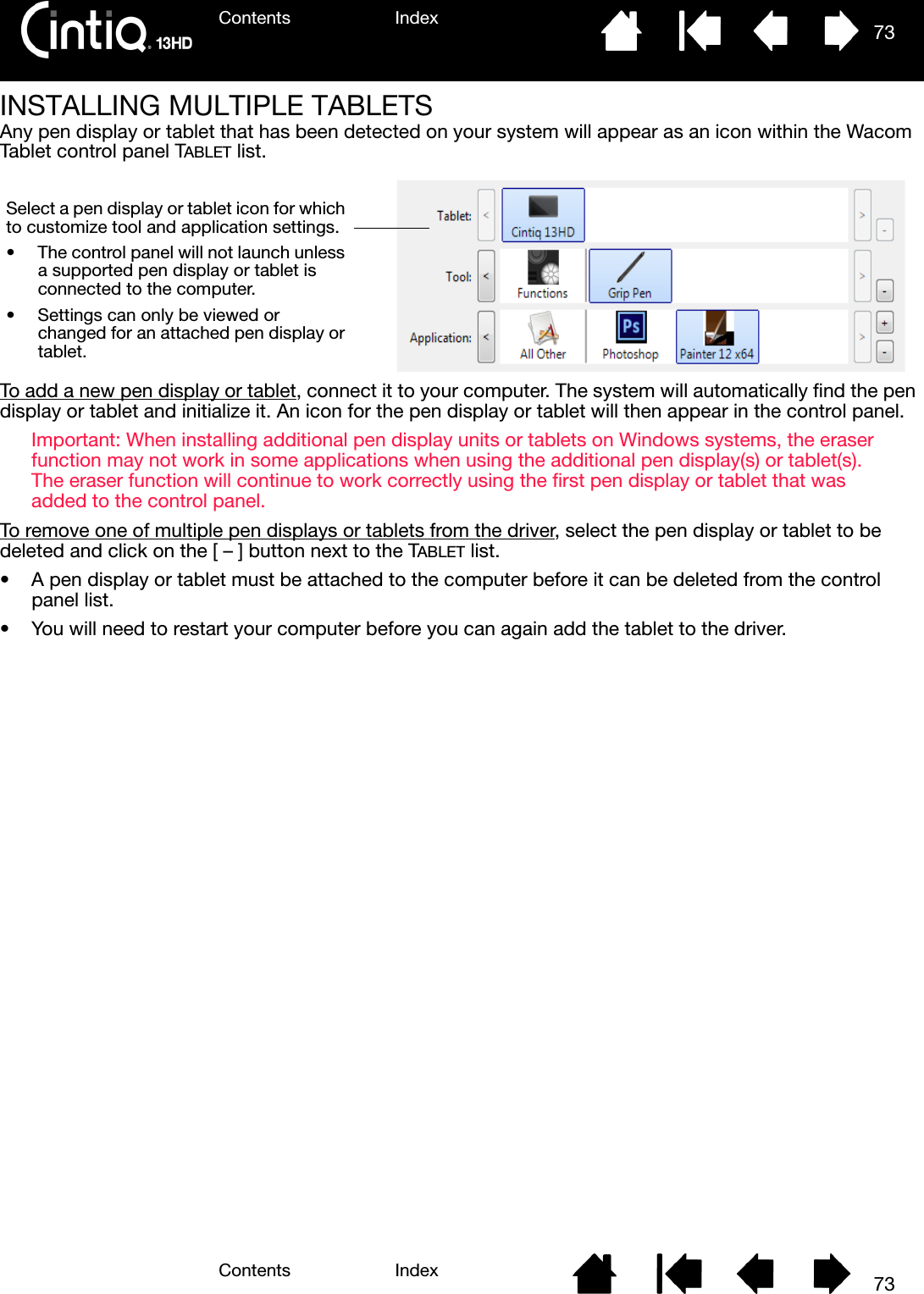 Contents IndexContents 73Index73INSTALLING MULTIPLE TABLETSAny pen display or tablet that has been detected on your system will appear as an icon within the Wacom Tablet control panel TABLET list.To add a new pen display or tablet, connect it to your computer. The system will automatically find the pen display or tablet and initialize it. An icon for the pen display or tablet will then appear in the control panel.Important: When installing additional pen display units or tablets on Windows systems, the eraser function may not work in some applications when using the additional pen display(s) or tablet(s). The eraser function will continue to work correctly using the first pen display or tablet that was added to the control panel.To remove one of multiple pen displays or tablets from the driver, select the pen display or tablet to be deleted and click on the [ – ] button next to the TABLET list.• A pen display or tablet must be attached to the computer before it can be deleted from the control panel list.• You will need to restart your computer before you can again add the tablet to the driver.Select a pen display or tablet icon for which to customize tool and application settings.• The control panel will not launch unless a supported pen display or tablet is connected to the computer.• Settings can only be viewed or changed for an attached pen display or tablet.