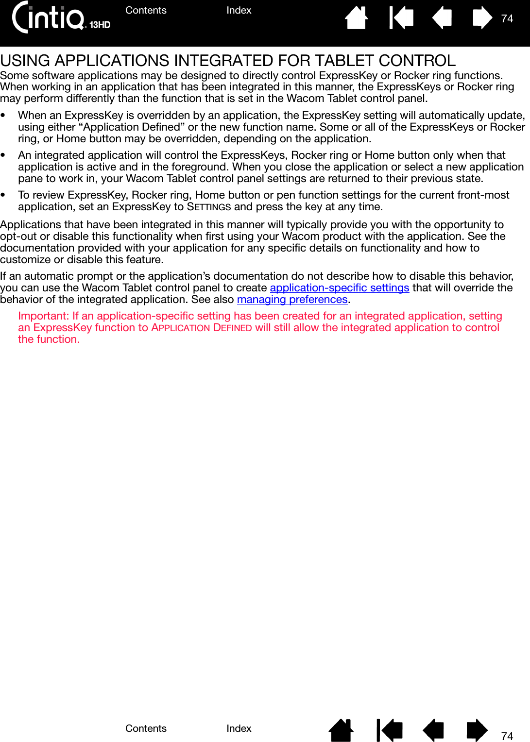 Contents IndexContents 74Index74USING APPLICATIONS INTEGRATED FOR TABLET CONTROLSome software applications may be designed to directly control ExpressKey or Rocker ring functions. When working in an application that has been integrated in this manner, the ExpressKeys or Rocker ring may perform differently than the function that is set in the Wacom Tablet control panel.• When an ExpressKey is overridden by an application, the ExpressKey setting will automatically update, using either “Application Defined” or the new function name. Some or all of the ExpressKeys or Rocker ring, or Home button may be overridden, depending on the application.• An integrated application will control the ExpressKeys, Rocker ring or Home button only when that application is active and in the foreground. When you close the application or select a new application pane to work in, your Wacom Tablet control panel settings are returned to their previous state.• To review ExpressKey, Rocker ring, Home button or pen function settings for the current front-most application, set an ExpressKey to SETTINGS and press the key at any time.Applications that have been integrated in this manner will typically provide you with the opportunity to opt-out or disable this functionality when first using your Wacom product with the application. See the documentation provided with your application for any specific details on functionality and how to customize or disable this feature.If an automatic prompt or the application’s documentation do not describe how to disable this behavior, you can use the Wacom Tablet control panel to create application-specific settings that will override the behavior of the integrated application. See also managing preferences.Important: If an application-specific setting has been created for an integrated application, setting an ExpressKey function to APPLICATION DEFINED will still allow the integrated application to control the function.