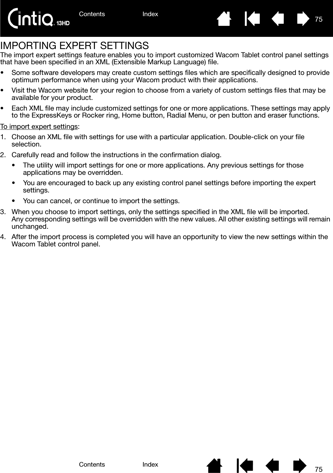 Contents IndexContents 75Index75IMPORTING EXPERT SETTINGSThe import expert settings feature enables you to import customized Wacom Tablet control panel settings that have been specified in an XML (Extensible Markup Language) file.• Some software developers may create custom settings files which are specifically designed to provide optimum performance when using your Wacom product with their applications.• Visit the Wacom website for your region to choose from a variety of custom settings files that may be available for your product.• Each XML file may include customized settings for one or more applications. These settings may apply to the ExpressKeys or Rocker ring, Home button, Radial Menu, or pen button and eraser functions.To import expert settings:1. Choose an XML file with settings for use with a particular application. Double-click on your file selection.2. Carefully read and follow the instructions in the confirmation dialog.• The utility will import settings for one or more applications. Any previous settings for those applications may be overridden.• You are encouraged to back up any existing control panel settings before importing the expert settings.• You can cancel, or continue to import the settings.3. When you choose to import settings, only the settings specified in the XML file will be imported. Any corresponding settings will be overridden with the new values. All other existing settings will remain unchanged.4. After the import process is completed you will have an opportunity to view the new settings within the Wacom Tablet control panel.