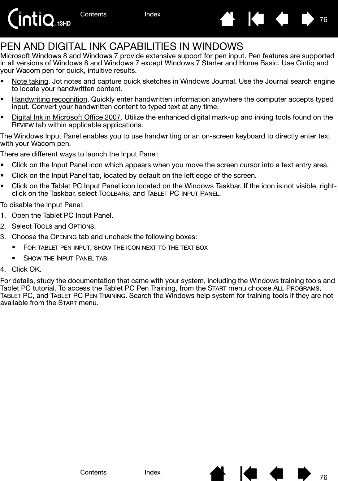 Contents IndexContents 76Index76PEN AND DIGITAL INK CAPABILITIES IN WINDOWSMicrosoft Windows 8 and Windows 7 provide extensive support for pen input. Pen features are supported in all versions of Windows 8 and Windows 7 except Windows 7 Starter and Home Basic. Use Cintiq and your Wacom pen for quick, intuitive results.•Note taking. Jot notes and capture quick sketches in Windows Journal. Use the Journal search engine to locate your handwritten content.• Handwriting recognition. Quickly enter handwritten information anywhere the computer accepts typed input. Convert your handwritten content to typed text at any time.• Digital Ink in Microsoft Office 2007. Utilize the enhanced digital mark-up and inking tools found on the REVIEW tab within applicable applications.The Windows Input Panel enables you to use handwriting or an on-screen keyboard to directly enter text with your Wacom pen.There are different ways to launch the Input Panel:• Click on the Input Panel icon which appears when you move the screen cursor into a text entry area.• Click on the Input Panel tab, located by default on the left edge of the screen.• Click on the Tablet PC Input Panel icon located on the Windows Taskbar. If the icon is not visible, right-click on the Taskbar, select TOOLBARS, and TABLET PC INPUT PANEL.To disable the Input Panel:1. Open the Tablet PC Input Panel.2. Select TOOLS and OPTIONS.3. Choose the OPENING tab and uncheck the following boxes: •FOR TABLET PEN INPUT, SHOW THE ICON NEXT TO THE TEXT BOX•SHOW THE INPUT PANEL TAB.4. Click OK.For details, study the documentation that came with your system, including the Windows training tools and Tablet PC tutorial. To access the Tablet PC Pen Training, from the START menu choose ALL PROGRAMS, TABLET PC, and TABLET PC PEN TRAINING. Search the Windows help system for training tools if they are not available from the START menu.