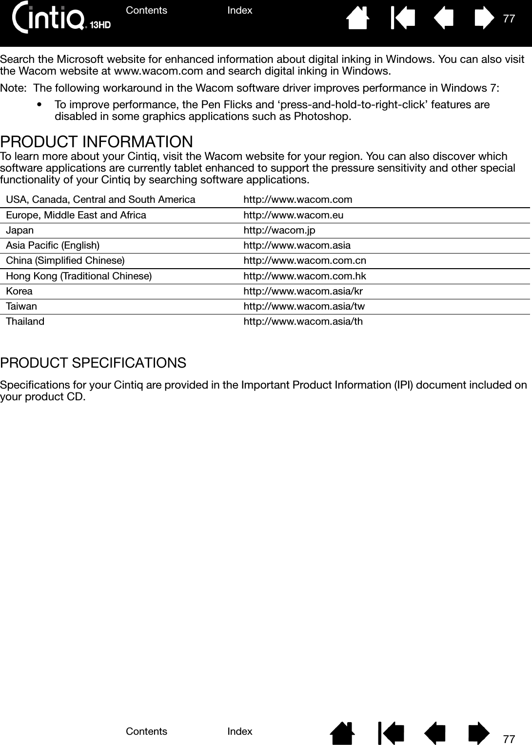 Contents IndexContents 77Index77Search the Microsoft website for enhanced information about digital inking in Windows. You can also visit the Wacom website at www.wacom.com and search digital inking in Windows.Note:  The following workaround in the Wacom software driver improves performance in Windows 7:• To improve performance, the Pen Flicks and ‘press-and-hold-to-right-click’ features are disabled in some graphics applications such as Photoshop.PRODUCT INFORMATIONTo learn more about your Cintiq, visit the Wacom website for your region. You can also discover which software applications are currently tablet enhanced to support the pressure sensitivity and other special functionality of your Cintiq by searching software applications.PRODUCT SPECIFICATIONSSpecifications for your Cintiq are provided in the Important Product Information (IPI) document included on your product CD.USA, Canada, Central and South America http://www.wacom.comEurope, Middle East and Africa http://www.wacom.euJapan http://wacom.jpAsia Pacific (English) http://www.wacom.asiaChina (Simplified Chinese) http://www.wacom.com.cnHong Kong (Traditional Chinese) http://www.wacom.com.hkKorea http://www.wacom.asia/krTaiwan http://www.wacom.asia/twThailand http://www.wacom.asia/th