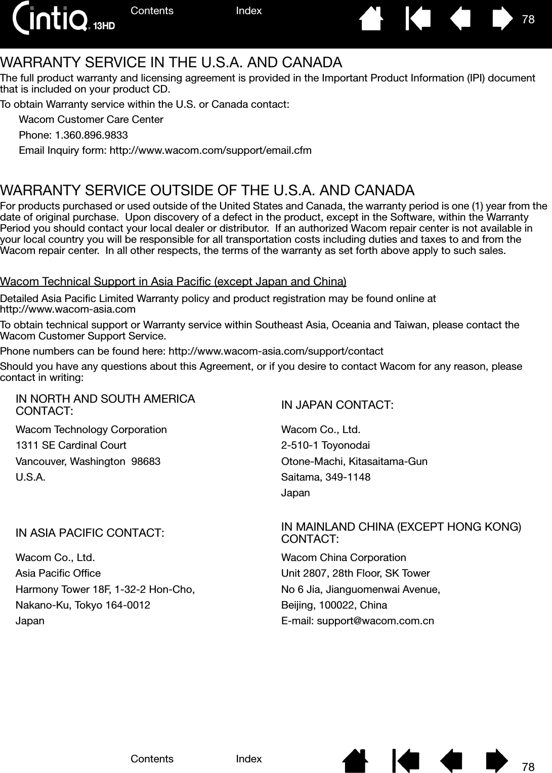 Contents IndexContents 78Index78WARRANTY SERVICE IN THE U.S.A. AND CANADAThe full product warranty and licensing agreement is provided in the Important Product Information (IPI) document that is included on your product CD.To obtain Warranty service within the U.S. or Canada contact:Wacom Customer Care CenterPhone: 1.360.896.9833Email Inquiry form: http://www.wacom.com/support/email.cfmWARRANTY SERVICE OUTSIDE OF THE U.S.A. AND CANADAFor products purchased or used outside of the United States and Canada, the warranty period is one (1) year from the date of original purchase.  Upon discovery of a defect in the product, except in the Software, within the Warranty Period you should contact your local dealer or distributor.  If an authorized Wacom repair center is not available in your local country you will be responsible for all transportation costs including duties and taxes to and from the Wacom repair center.  In all other respects, the terms of the warranty as set forth above apply to such sales.Wacom Technical Support in Asia Pacific (except Japan and China)Detailed Asia Pacific Limited Warranty policy and product registration may be found online at http://www.wacom-asia.comTo obtain technical support or Warranty service within Southeast Asia, Oceania and Taiwan, please contact the Wacom Customer Support Service.  Phone numbers can be found here: http://www.wacom-asia.com/support/contactShould you have any questions about this Agreement, or if you desire to contact Wacom for any reason, please contact in writing:IN NORTH AND SOUTH AMERICA CONTACT: IN JAPAN CONTACT:Wacom Technology Corporation Wacom Co., Ltd.1311 SE Cardinal Court 2-510-1 ToyonodaiVancouver, Washington  98683 Otone-Machi, Kitasaitama-GunU.S.A. Saitama, 349-1148JapanIN ASIA PACIFIC CONTACT: IN MAINLAND CHINA (EXCEPT HONG KONG) CONTACT:Wacom Co., Ltd. Wacom China CorporationAsia Pacific Office Unit 2807, 28th Floor, SK TowerHarmony Tower 18F, 1-32-2 Hon-Cho, No 6 Jia, Jianguomenwai Avenue,Nakano-Ku, Tokyo 164-0012 Beijing, 100022, ChinaJapan E-mail: support@wacom.com.cn