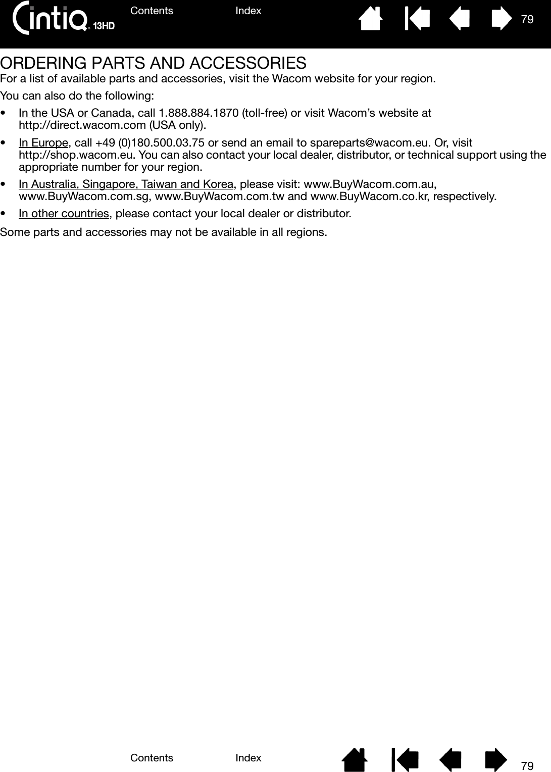 Contents IndexContents 79Index79ORDERING PARTS AND ACCESSORIESFor a list of available parts and accessories, visit the Wacom website for your region.  You can also do the following:• In the USA or Canada, call 1.888.884.1870 (toll-free) or visit Wacom’s website at http://direct.wacom.com (USA only).•In Europe, call +49 (0)180.500.03.75 or send an email to spareparts@wacom.eu. Or, visit http://shop.wacom.eu. You can also contact your local dealer, distributor, or technical support using the appropriate number for your region.• In Australia, Singapore, Taiwan and Korea, please visit: www.BuyWacom.com.au, www.BuyWacom.com.sg, www.BuyWacom.com.tw and www.BuyWacom.co.kr, respectively.• In other countries, please contact your local dealer or distributor.Some parts and accessories may not be available in all regions.