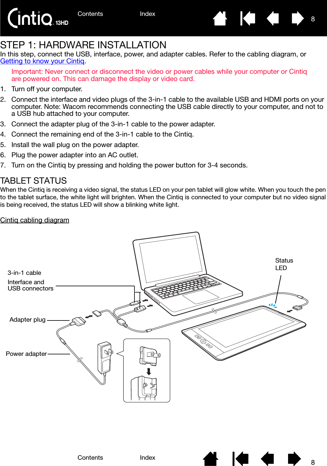 Contents IndexContents 8Index8STEP 1: HARDWARE INSTALLATIONIn this step, connect the USB, interface, power, and adapter cables. Refer to the cabling diagram, or Getting to know your Cintiq.Important: Never connect or disconnect the video or power cables while your computer or Cintiq are powered on. This can damage the display or video card.1. Turn off your computer.2. Connect the interface and video plugs of the 3-in-1 cable to the available USB and HDMI ports on your computer. Note: Wacom recommends connecting the USB cable directly to your computer, and not to a USB hub attached to your computer.3. Connect the adapter plug of the 3-in-1 cable to the power adapter.4. Connect the remaining end of the 3-in-1 cable to the Cintiq.5. Install the wall plug on the power adapter.6. Plug the power adapter into an AC outlet.7. Turn on the Cintiq by pressing and holding the power button for 3-4 seconds.TABLET STATUSWhen the Cintiq is receiving a video signal, the status LED on your pen tablet will glow white. When you touch the pento the tablet surface, the white light will brighten. When the Cintiq is connected to your computer but no video signalis being received, the status LED will show a blinking white light.Cintiq cabling diagramPower adapter3-in-1 cableInterface andUSB connectorsStatusLEDAdapter plug