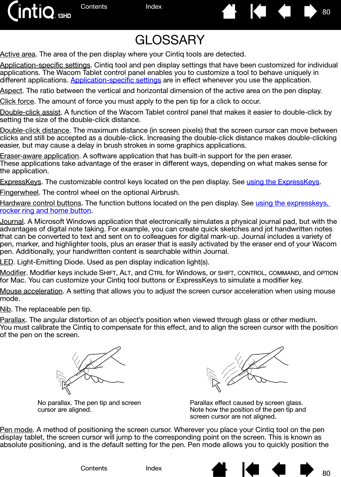 Contents IndexContents 80Index80GLOSSARYActive area. The area of the pen display where your Cintiq tools are detected.Application-specific settings. Cintiq tool and pen display settings that have been customized for individual applications. The Wacom Tablet control panel enables you to customize a tool to behave uniquely in different applications. Application-specific settings are in effect whenever you use the application.Aspect. The ratio between the vertical and horizontal dimension of the active area on the pen display.Click force. The amount of force you must apply to the pen tip for a click to occur.Double-click assist. A function of the Wacom Tablet control panel that makes it easier to double-click by setting the size of the double-click distance.Double-click distance. The maximum distance (in screen pixels) that the screen cursor can move between clicks and still be accepted as a double-click. Increasing the double-click distance makes double-clicking easier, but may cause a delay in brush strokes in some graphics applications.Eraser-aware application. A software application that has built-in support for the pen eraser. These applications take advantage of the eraser in different ways, depending on what makes sense for the application.ExpressKeys. The customizable control keys located on the pen display. See using the ExpressKeys.Fingerwheel. The control wheel on the optional Airbrush.Hardware control buttons. The function buttons located on the pen display. See using the expresskeys, rocker ring and home button.Journal. A Microsoft Windows application that electronically simulates a physical journal pad, but with the advantages of digital note taking. For example, you can create quick sketches and jot handwritten notes that can be converted to text and sent on to colleagues for digital mark-up. Journal includes a variety of pen, marker, and highlighter tools, plus an eraser that is easily activated by the eraser end of your Wacom pen. Additionally, your handwritten content is searchable within Journal.LED. Light-Emitting Diode. Used as pen display indication light(s).Modifier. Modifier keys include SHIFT, ALT, and CTRL for Windows, or SHIFT, CONTROL, COMMAND, and OPTION for Mac. You can customize your Cintiq tool buttons or ExpressKeys to simulate a modifier key.Mouse acceleration. A setting that allows you to adjust the screen cursor acceleration when using mouse mode.Nib. The replaceable pen tip.Parallax. The angular distortion of an object’s position when viewed through glass or other medium. You must calibrate the Cintiq to compensate for this effect, and to align the screen cursor with the position of the pen on the screen.Pen mode. A method of positioning the screen cursor. Wherever you place your Cintiq tool on the pen display tablet, the screen cursor will jump to the corresponding point on the screen. This is known as absolute positioning, and is the default setting for the pen. Pen mode allows you to quickly position the No parallax. The pen tip and screen cursor are aligned. Parallax effect caused by screen glass. Note how the position of the pen tip and screen cursor are not aligned.