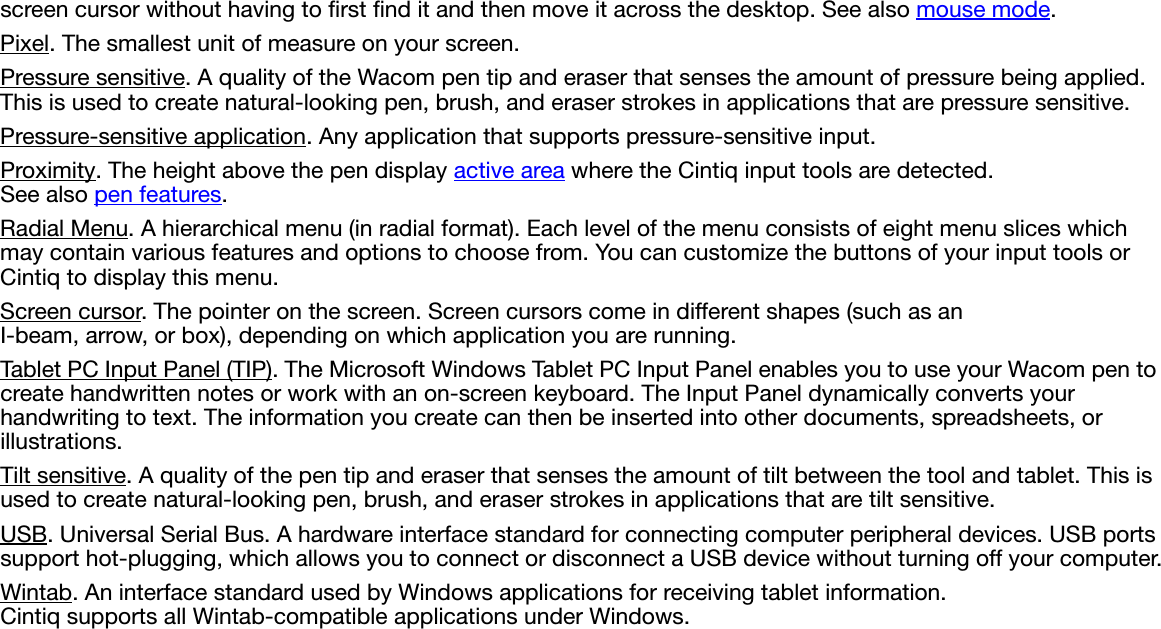 screen cursor without having to first find it and then move it across the desktop. See also mouse mode.Pixel. The smallest unit of measure on your screen.Pressure sensitive. A quality of the Wacom pen tip and eraser that senses the amount of pressure being applied. This is used to create natural-looking pen, brush, and eraser strokes in applications that are pressure sensitive.Pressure-sensitive application. Any application that supports pressure-sensitive input.Proximity. The height above the pen display active area where the Cintiq input tools are detected. See also pen features.Radial Menu. A hierarchical menu (in radial format). Each level of the menu consists of eight menu slices which may contain various features and options to choose from. You can customize the buttons of your input tools or Cintiq to display this menu.Screen cursor. The pointer on the screen. Screen cursors come in different shapes (such as an I-beam, arrow, or box), depending on which application you are running.Tablet PC Input Panel (TIP). The Microsoft Windows Tablet PC Input Panel enables you to use your Wacom pen to create handwritten notes or work with an on-screen keyboard. The Input Panel dynamically converts your handwriting to text. The information you create can then be inserted into other documents, spreadsheets, or illustrations.Tilt sensitive. A quality of the pen tip and eraser that senses the amount of tilt between the tool and tablet. This is used to create natural-looking pen, brush, and eraser strokes in applications that are tilt sensitive.USB. Universal Serial Bus. A hardware interface standard for connecting computer peripheral devices. USB ports support hot-plugging, which allows you to connect or disconnect a USB device without turning off your computer.Wintab. An interface standard used by Windows applications for receiving tablet information. Cintiq supports all Wintab-compatible applications under Windows.