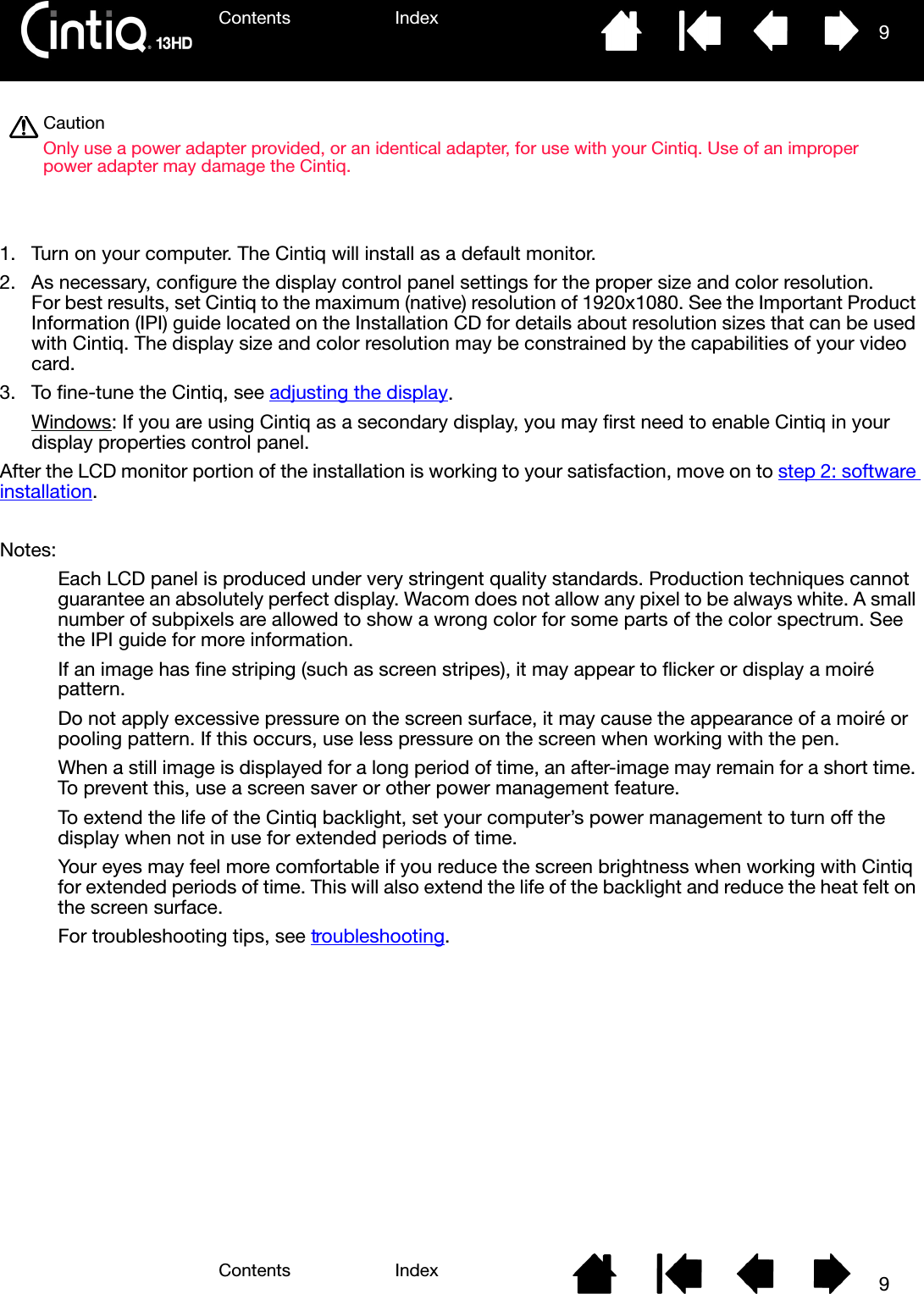 Contents IndexContents 9Index9 1. Turn on your computer. The Cintiq will install as a default monitor.2. As necessary, configure the display control panel settings for the proper size and color resolution. For best results, set Cintiq to the maximum (native) resolution of 1920x1080. See the Important Product Information (IPI) guide located on the Installation CD for details about resolution sizes that can be used with Cintiq. The display size and color resolution may be constrained by the capabilities of your video card.3. To fine-tune the Cintiq, see adjusting the display.Windows: If you are using Cintiq as a secondary display, you may first need to enable Cintiq in your display properties control panel.After the LCD monitor portion of the installation is working to your satisfaction, move on to step 2: software installation.Notes: Each LCD panel is produced under very stringent quality standards. Production techniques cannot guarantee an absolutely perfect display. Wacom does not allow any pixel to be always white. A small number of subpixels are allowed to show a wrong color for some parts of the color spectrum. See the IPI guide for more information.If an image has fine striping (such as screen stripes), it may appear to flicker or display a moiré pattern.Do not apply excessive pressure on the screen surface, it may cause the appearance of a moiré or pooling pattern. If this occurs, use less pressure on the screen when working with the pen.When a still image is displayed for a long period of time, an after-image may remain for a short time. To prevent this, use a screen saver or other power management feature.To extend the life of the Cintiq backlight, set your computer’s power management to turn off the display when not in use for extended periods of time. Your eyes may feel more comfortable if you reduce the screen brightness when working with Cintiq for extended periods of time. This will also extend the life of the backlight and reduce the heat felt on the screen surface.For troubleshooting tips, see troubleshooting.CautionOnly use a power adapter provided, or an identical adapter, for use with your Cintiq. Use of an improper power adapter may damage the Cintiq.