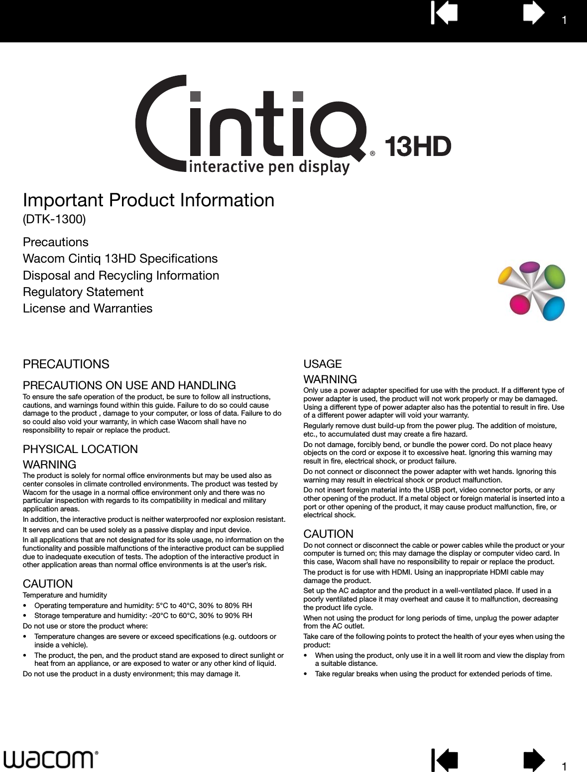 11Important Product Information(DTK-1300)PrecautionsWacom Cintiq 13HD SpecificationsDisposal and Recycling InformationRegulatory StatementLicense and WarrantiesPRECAUTIONSPRECAUTIONS ON USE AND HANDLINGTo ensure the safe operation of the product, be sure to follow all instructions, cautions, and warnings found within this guide. Failure to do so could cause damage to the product , damage to your computer, or loss of data. Failure to do so could also void your warranty, in which case Wacom shall have no responsibility to repair or replace the product.PHYSICAL LOCATIONWARNINGThe product is solely for normal office environments but may be used also as center consoles in climate controlled environments. The product was tested by Wacom for the usage in a normal office environment only and there was no particular inspection with regards to its compatibility in medical and military application areas.In addition, the interactive product is neither waterproofed nor explosion resistant.It serves and can be used solely as a passive display and input device.In all applications that are not designated for its sole usage, no information on the functionality and possible malfunctions of the interactive product can be supplied due to inadequate execution of tests. The adoption of the interactive product in other application areas than normal office environments is at the user’s risk.CAUTIONTemperature and humidity• Operating temperature and humidity: 5°C to 40°C, 30% to 80% RH• Storage temperature and humidity: -20°C to 60°C, 30% to 90% RHDo not use or store the product where:• Temperature changes are severe or exceed specifications (e.g. outdoors or inside a vehicle).• The product, the pen, and the product stand are exposed to direct sunlight or heat from an appliance, or are exposed to water or any other kind of liquid.Do not use the product in a dusty environment; this may damage it.USAGEWARNINGOnly use a power adapter specified for use with the product. If a different type of power adapter is used, the product will not work properly or may be damaged. Using a different type of power adapter also has the potential to result in fire. Use of a different power adapter will void your warranty.Regularly remove dust build-up from the power plug. The addition of moisture, etc., to accumulated dust may create a fire hazard.Do not damage, forcibly bend, or bundle the power cord. Do not place heavy objects on the cord or expose it to excessive heat. Ignoring this warning may result in fire, electrical shock, or product failure.Do not connect or disconnect the power adapter with wet hands. Ignoring this warning may result in electrical shock or product malfunction.Do not insert foreign material into the USB port, video connector ports, or any other opening of the product. If a metal object or foreign material is inserted into a port or other opening of the product, it may cause product malfunction, fire, or electrical shock.CAUTIONDo not connect or disconnect the cable or power cables while the product or your computer is turned on; this may damage the display or computer video card. In this case, Wacom shall have no responsibility to repair or replace the product.The product is for use with HDMI. Using an inappropriate HDMI cable may damage the product.Set up the AC adaptor and the product in a well-ventilated place. If used in a poorly ventilated place it may overheat and cause it to malfunction, decreasing the product life cycle.When not using the product for long periods of time, unplug the power adapter from the AC outlet.Take care of the following points to protect the health of your eyes when using the product:• When using the product, only use it in a well lit room and view the display from a suitable distance.• Take regular breaks when using the product for extended periods of time.