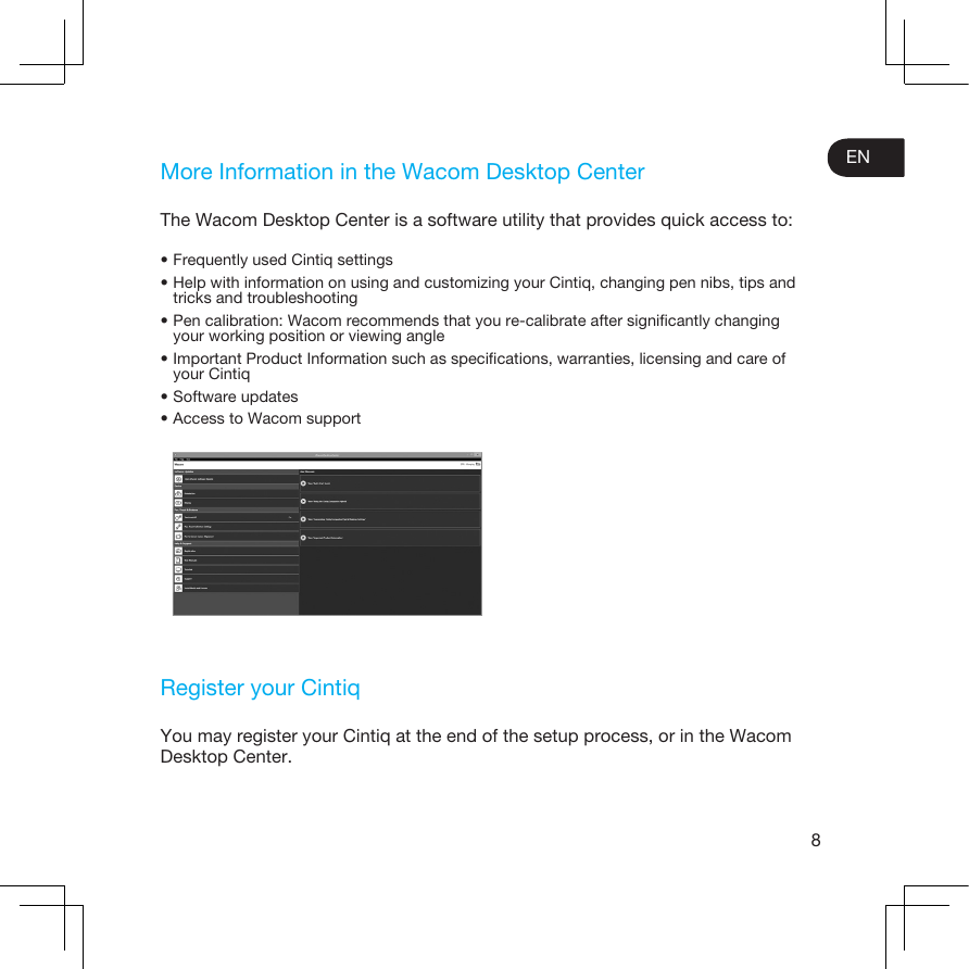 8ENMore Information in the Wacom Desktop CenterThe Wacom Desktop Center is a software utility that provides quick access to:•Frequently used Cintiq settings•Help with information on using and customizing your Cintiq, changing pen nibs, tips and tricks and troubleshooting•Pen calibration: Wacom recommends that you re-calibrate after signiﬁcantly changingyour working position or viewing angle•Important Product Information such as speciﬁcations, warranties, licensing and care of your Cintiq•Software updates•Access to Wacom supportRegister your CintiqYou may register your Cintiq at the end of the setup process, or in the Wacom Desktop Center.