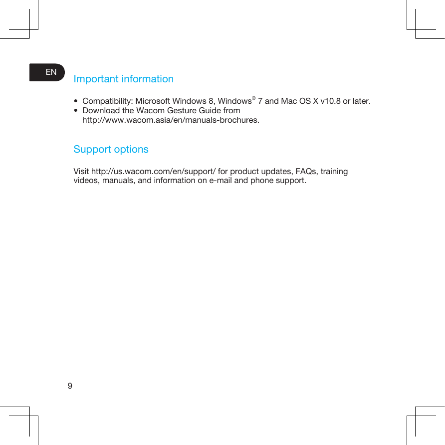 9ENImportant information• Compatibility: Microsoft Windows 8, Windows® 7 and Mac OS X v10.8 or later.• Download the Wacom Gesture Guide from http://www.wacom.asia/en/manuals-brochures.Support optionsVisit http://us.wacom.com/en/support/ for product updates, FAQs, training videos, manuals, and information on e-mail and phone support.